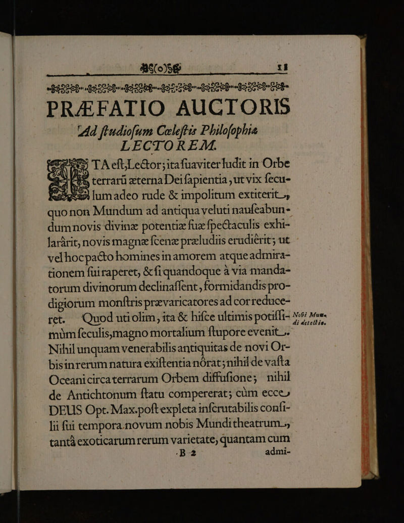 PRAEFATIO AUCTORIS 2Ad fiudiofum Coleffis Philofophia LECTOREAM. : is TA efuLe&amp;or ; itafuaviter ludit in Orbe A ecran tena Deifapientia ut vix Íecu- Ra5y:22 lum adeo rude &amp; impolitum extiterit, quo non Mundum ad antiqua veluti naufeabun- dumnovis divinz potentiz fuzfpectaculis exhi- Jarárit; novis magnz fcenz przludiis erudierit; ut velhocpa&amp;o homines in amorem atque admira- tionem füiraperet; &amp; fi quandoque à via manda- torum divinorum declinaffent , formidandis pro- digiorum monftris prvaricatores ad correduce- re — Quod utiolim, ita &amp; hifce ultimis potiffi- müm feculisymagno mortalium ftupore evenit J. Nihil unquam venerabilis antiquitas de novi Or- bisinrerum natura exiftentia nórat; nihil de vafta Oceanicircaterrarum Orbem diffufione; nihil de Antichtonum ftatu compererat; cüm ecce» DEUS Opt. Max.poft expleta infcrutabilis confi- lii fui tempora.novum nobis Munditheatrum.,, cantà exoticarumrerum varietate, quantam cum B2 admi-