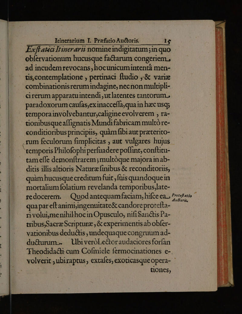 Exflata Itinerarti nomineindigitatum;in quo obfervationum hucusque faCtarum congeriem , ad incudemrevocans hocunicumintentà men- tis,contemplatione ; pertinaci ftudio ;'&amp; varize combinationisrerumindagine; necnon multipli- cirerum apparatuintendi ut latentes tantorum, paradoxorum caufas;exinacceffa,qua in hzc usq; temporainvolvebantur;caligine evolverem , ra- tionibusqueaífignatis Mundi fabricam multó re- eonditioribus principiis, quàm fibi aut praterito- tam effe demonftrarem ; multóque majora in ab- ditis illis alaoris Natura finibus &amp; reconditorits, : quàm hucusque creditum fuit ;ftis quandoque in mortalium folatium revelanda temporibus,late- qua par eftanimiyingentitate&amp; candoreprotefta- rivoluime nihilhoc in Opusculo, nifi Sanctis Pa- tribus)SaerzScripturz , &amp; experimentis ab obfer- vationibus deductis , undequaque congruum ad- ducturum... UbiveróLe&amp;toraudacioresforían 'Fheodidactt cum Cofmiele fermocinationes e-. volverit ; ubiraptus , extafes, exoticasque opera- D tiones,