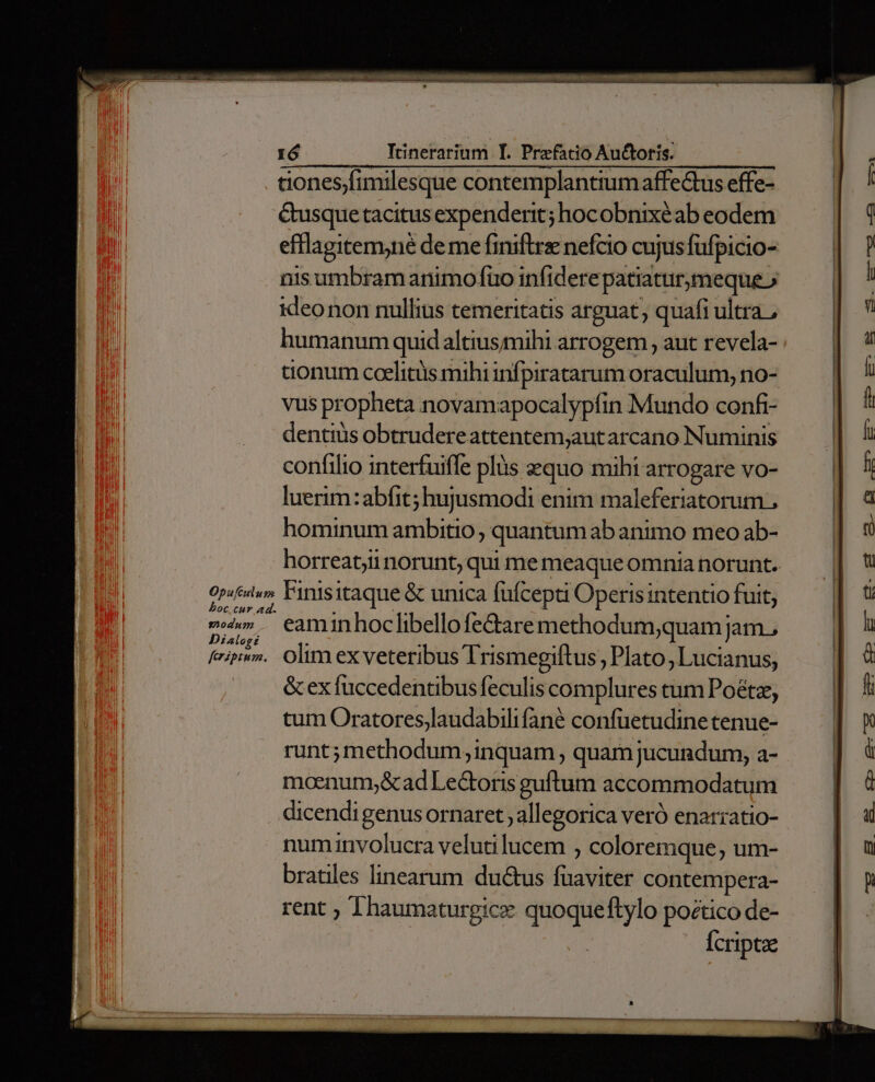 dones;fimilesque contemplantiumaffeQtus effe- &amp;usque tacitus expenderit; hocobnixéab eodem efflagitemyné deme finiftrz nefcio cujus fufpicio- nis umbram animo fuo infiderepatiaturmeque» ideonon nullius temeritatis arguat, quafi ultra, humanum quidaltiusmihi arrogem , aut revela- tionum ccelitüs mihi infpiratarum oraculum, no- vus propheta novamapocalypfin Mundo confi- dentiüs obtrudereattentem;aut arcano Numinis confilio interfuiffe plüs zzquo mihi arrogare vo- luerim:abfit; hujusmodi enim maleferiatorum , hominum ambitio, quantum ab animo meo ab- horreat,ii norunt, qui me meaqueomnia norunt. Op«éslu» Finisitaque &amp; unica füfcepti Operis intentio fuit; oc cur ad. c». eam inhoclibello fedtare methodum;quam jam., feriptv». Olim ex veteribus Trismegiftus, Plato, Lucianus, &amp; ex fuccedentibus feculis complures tum Poétz, tum Oratores,laudabili fané confüetudine tenue- runt;methodum; inquam , quam jucundum, a- moenum;&amp;ad Lectoris guftum accommodatum dicendigenusornaret ; allegorica veró enarratio- num involucra velutilucem , coloremque, um- bratiles linearum ductus fuaviter contempera- rent ; Thaumaturgice quoqueftylo poctico de- Ícriptze