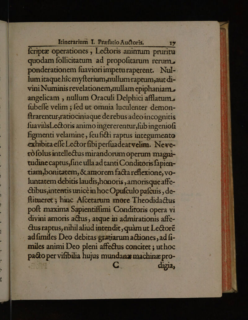 Ícripte operationes ; Le&amp;oris aninrum pruritu quodam follicitatum ad propofitarum rerum, ponderationem fuavioriimpeturaperent. Nul- lumitaque hic myfterium;nullumraptum;aut di- vini Numinis revelatonem;nullam epiphaniam., angelicam , nullum Oraculi Delphici afflatum., fubefle velim 5 fed ut omnia luculeriter demon- ftrarentur;ratiociniaque derebus adeo incognitis ÍuaviüsLe&amp;oris animo ingererentur;füb ingeniofi hgmenti velamine feufi&amp;ti raptus integamento exhibita efle Lector fibi perfuadeatwelim. Neve- rófolusintelle&amp;tus mirandorum operum magni- tudine captus/fine ulla ad canti Conditoris fapien- tiam,bonitatem, &amp; amorem facta reflexione, vo- luntatem debitis laudis;honoris ,amorisque affe- Gibusantemtus unicéin hoc Opufculo paícuis , de- flitueret ; hinc. Afcetarum more Theodidactus poft maxima Sapientiffimi Conditoris opera vi divini amoris atus, atque in admirationis affe- Gus raptus, nihil aliud intendit quàm ut Le&amp;oré adfimiles Deo debitas gzatiarum aCtiones, ad fi- miles animi Deo pleni affe&amp;us concitet ; uthoc paQo per vifibilia hujus mundanz machinz pro- OON | ertt digia;