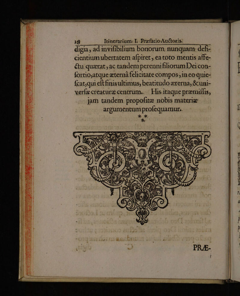 digia , ad invifibilium bonorum: nunquam: defi- n 4 cientium ubertatem afpiret , eatoto mentis affe- n d &amp;u quzrat ac ta&amp;demperenni filiorum Dei con- | | fortio;atque zternà felicitate compos 1n eo quie- Ícat;qui eft finisultimus, beatitudo zterna; &amp;uni- verfz creaturz centrum. — His. itaque praemiffis, jam tandem. propofite nobis materiz argumentum profequamur.. * x.