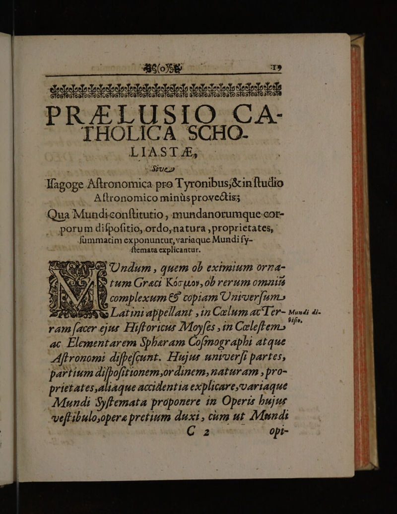 | ES T» PRJELUSIO CA- IHOLICA SCHO. LIA.STJE, ; 1j due Magoge Aftronomica pro Tyronibus;&amp;inftudio Aftronomico minüs provecti; Qua Mundiconftitutio , mundanorumque-cor- porum difpofitio,.ordo,natura proprietates, fummatim exponuntur,variaque Mundi fy- ftemata explicantur. S QUPIOI Undum , quem ob eximium orna- NOXS/A DS rum Grati Kóruov, ob verum omaitá NEA. Vd complexum €9 copiam nter [um ,osssSw Latini appellant ,in Calum acTer- Mundi di- z [acer ejns. Hifforius Moyfes 1m Caleff em. is ac Elementarema Spharam Cofmographi atque Aftronomi difbejeunt. Hujus umroerfi partes, partium vx 4 dabat Án naturam , pro- prietates,aliaque accidentia explicareyoariaque Mundi Syffemata proponere im Operis bujus ve[tibulo,opera pretium duxi , cim ut. AMnnds C z opi-