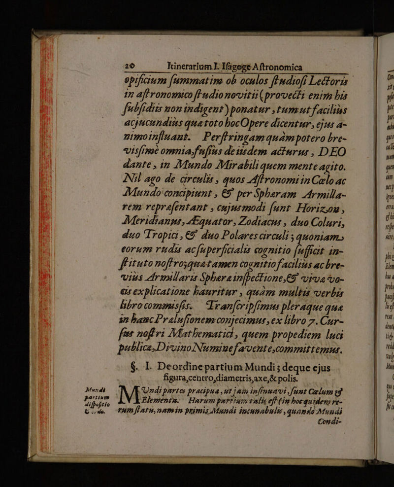 47 aff romouico fHudio noviti (provecti enira bis fntfídizs mon indigent) ponatur tum ut facilius acjucuneiis quatoto bocOpere dicentur, ejus a- nimotnfuaut. Perflvingamquampotero bre- dante , 1n Mundo Mirabili quem mente agito. Nil ago de girenlis , quos Aflronomi in Cielo ac Mundo conapiunt , €9 per Spheram Armilla- rem reprefentant , cujusmodi (unt. Horizon , AMeridianpt, «Equator, Zodiacus , duo Coluri, duo Tropic, €9' duo Polares circuli ; quoniam.» eoru rttdzi acfnperfictalis coenitio (nfftat in- fituto noffrosquatamen cognitio facilius acbre- vius zrullaris Sbbereinfbectione,€9 viua o- a explicatione haurttur , quam multis verbis hbrocomemisfis. — Ivan[cripfinaus pleraque qua 82 banc Pralufionem conjecimus , ex libro 7. Cur- feet nof vi Müathbematid , quem propediem lua putlicsDrvoinoNumiuefavente,committemnus. $. I. Deordinepartium Mundi ; deque ejus figura,centro,diametris,axe,&amp; polis. | Elementn.: Harum purtium vals eft (im boequiden, re- rum fLatu,namin primis Mundi iptumabule , quamdo Mundi : Con di-