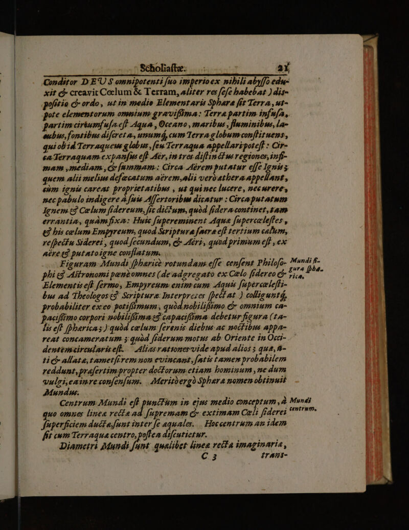 Scholiaífe. aX Conditor D E*U $ omnipotenti [uo imperioex nibili abyffo edu- xit c creavit Coelum & Terram, a/szer res fefe babebat ) dis- potio c» ordo, wt in medie E lementaris Sbhara fit Terra ,ut- pote elementorum omnium graviffima: Terra partim infufa, partim ciriuinf afa.eft Aqua , Oceano maribus , lwmninibus, la- eubus, fontibus difcret &., unumá, cum Terra g lobumcon[Hituens, qui obid Terraquews glabus ,[eu Terraqua appellaripotef : Cir- ca Terraquam.expanfus eff Air, in tres-diflinéf us regiones, infi- mam mediam d [nmmam.: Circa Aàremputantur effe Ignis quem alii melum defecatum aérem,alii veryathera appellant, enm ignis careat proprietatibus , 4 quinec lucere, necurere, necpabulo indigere à [uis Alfertoribue dicatur : Circoputatum Jenem cj Celum fidereum, fit dicFum, quod fideracontinet, gam errantia, quàmfixa: Huic fupereminent Aqua [uperceleffes , (t bis celum Empyreum, quod Seriptura feera efl tertium celum, refhecfu Siderei , quod fecundum, C Miri, quod primum eff , ex nére td putatoigne conflatum. | Figuram: Mundi fMiari rotundam effe. cenfent Philofo- Elementis eff fermo, Empyreum: enims cum: Aquis [upercaleffz- bs ad Theologosed! Scripture: Interprezes fpecf at ) collicunté, probabiliter exeo potiftmum , quód nobiliffimo e& ommium ca- paetffimo corpori nobiliffimat$ capacifima debetur fieura (14- Mis eft. [Dharicas quód celum: ferenis diebus ac noctibus appa- reat concameratum.s quód federum morus ab; Oriente in Occi- dentemairculariseft. — Aliasratwnervideapud alios 5 que, 8- ti cb Allate tameterem mon evincant,[atis tamen probabilem reddunt, prafertimpropter docforum.etiam bominum ,ne dum vulgi eaimreconfen[um. . Meritbergo Sphaera nomenobtinuit Mundus. wo omues linea relie ad [upremam c extimam Celi fiderei fuperficiem duécza funt inter [e aquales. . Hoceentrum am idem fft ewm Terraqua centro, poflen difcutietur. Diametri Mundi y sies qualibet: linea recta imaginaria , C. 3 £rani-