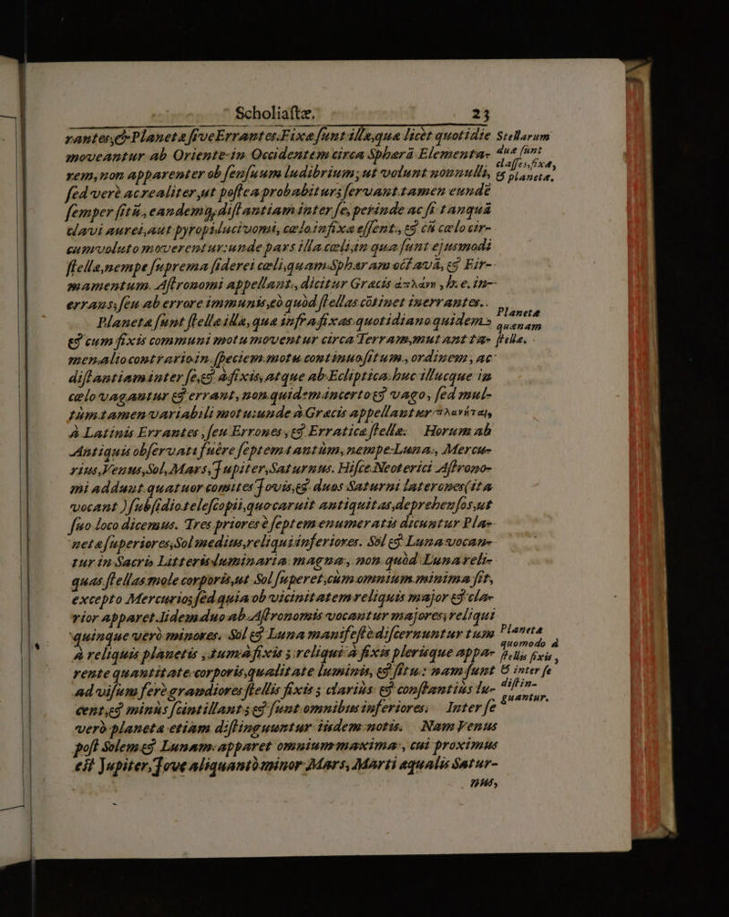 rantes Planeta frveErranterFixe font ille,qua licit quotidie moveantur ab Oriente-in Ocadentem circa Sbbera Elementa- xem,uon apbarenter ob feufuum ludibrium; ut volunt uounulls, fed verà acrealiter ut poflea probabiturs feruant. tamen eunde femper iti, eandemag,difl antiam inter fe, perinde ac ff tanquá tavi aurei,aut pyropiducivoni, ugdo infixa effent., cá cn calo cir- camevoluto moverentur:unde pays ilacaligm qua funt ejusmodi Stellarum qus [unt elaffes,fxdt, & planete. errausifeu ab errore immuniteo quód [lellas cütinet iuerr antes. Planeta funt flellailla,qua infr a fixas quotidianoquidem» Planete quaenam diflantimmanter [eed adfixis, ntque ab-Ecliptica.huc illucque in celo vagantur cd errant, non.quidemáncertot? vago, [ed mul- pumtamenvAriabili motuiunde à Gracis abpellant uy avívat, À Latinis Errantes ,feu Érrones ed Erratica[lelle: | Horum ab Antiquis obferuatifuére feptemaantüm, nempe-Luna:, Mercu- rius.Veuus,Sol, Mars, upiter.Saz urnms. Hifce.Neoterici Afhromo- mni adduut.quatuor comttes j owis,eg. duos Saturni laterones( it vocant ) [ubfidiotelefiapii,quocaruit antiquitas.deprebeufos,ut fo Joco dicenuus. Tres priores? feptemenumeratis dicuntur Pla» quas fLellas mole corporés,ut Sol [uperet,cum omnutum.mintma fit, excepto Mercuriosfed quia ob vicinit atemvreliquis major t9 cla- vior Abparet.lidemduo ab Aff ronomis vocantur majores reliqui quinque vero minorer. Sul e$ Luna manif eft difcermuntur tium A reliquis plauetis , umi fixis s:ireliquia fixis plerisque appa- rente quantitatecorporis qualitate luminis, ed fftu: mam funt Ad vifum fer2gramdiores flell'is fixis 3 clarins: eg confFantius Iu- cent minus [cintillants ed funt.omnibusinferiores, | Inter fe vero planeta etiam diflinguuntur iidem:notis, NamyVenus pol! Solem Lunam-apparet omuium iaxima:, cui proximus eit Jupiter. fowe aliquanto minor Mars, Marti equalis Satur- | 95 Planeta quomodo 4 ff elis fíxis , 8 znter fe diflin- guantur.
