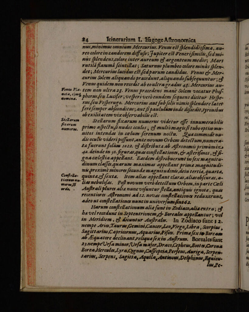 mus minimus omnium Mercurius. Vents es? fMendidisfima, nu- teo coloreincandorem diffufoy Tupiter est Veneriffmilis, fed mi- eus [Mendens,colore inter nureum e$ argenteum medie Mars rutiláflammá [cintillat , Saturnus plumbeo colore minds [Men- det; Mercurius lucidus est fed parum candidus. Venus eb» Mer. eurites Solem liceo IRI Roin am fbfequumtur ; ed Ventus quidem nom recedsz ab eo ultra gradus 48: Mercurits au- Penta Pla- tesm tom ultra 2g. Venus praecedens mane Solem vocatur Phaf- vot Mt phorusfeu Lucifer ,ve[peri verbeundem fequens dicitur. Heffe- rus feu Fefperumo. Mercurius aut fub folis miemio [Mendore latet fere femper abftondituss aut ff paululum inde difsedit.tyronibws es abexilitatem vixob[ervabilis est. Stellarum Stellarum fixarum numerus videtur efc innumerabilis jeg primo [pef ujfi nudos oculos , ed multoomagtsff tubooptico san- uitos intendas ip celum f[erenum noifu. — Ouacommod? na- disoculis videri poffunt,ante novum Orbem detetfum numera- £& fuerunt folüme 1022. £3 diflributa ab Affronomis primumins 49. deinde in yo. fieuras quascon[lellationes, ch» aflerifinos , ed f- Hong ew. 7: AC i : . e riii bias nebulofas. | Poflmovum werbdetettum Orbe, inparte Celi erdo, . | adtifirali plures alia ounctfuntur Jfella,nntiquas Ignota, quay recentiores AfIronomi ad 12. novas conffellationes reduxerunt, Adeo ut «onflellationer nuncin univeriumsfins4 2. Harum conflellationum alia funt in Zodiaco alia extra; ed ba velreceduns in Septentrionem,c Boreales appellantur ; vel in. Meridiem , e. dicuntur Auflrale../. In Zodiaco (func 1 2. nempe Aries,T, aurum Gemini Cancr.Leo,Fireo,Libra , dtorpitus , $4 E RUM Gate mft Prime fex it Boreas /Equatore declinatt reliqua [fex in Auflrum. Boreales(unc 23.5€mpe'Urfa minor Urfe moajor,Draco Cepheus Boot ey Coronas Borea,HereuleLyraCyenus,Ca[fopeia,Per, eus, duriga, Serpe- FATIMI, Serenus, SAFTEEA, er omowmaen DH queme - éw,Pe-