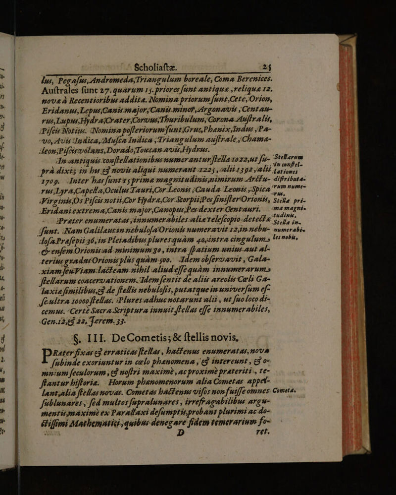 lus, Peaa[us, Andromeda,Triangulum boreale, Coma Berenices. Auftrales func 27.qwarmm 15. priores Junt antiqua reliqua 12. pova à Recentioribus addita. Nomina priorum [unt,Cete, Orion, Eridanus, Lepus,Ganis onajor; Canis minat, Ar qon at yCenztau- vus,Lupus,HydraCrater Corus puribulumyGorona Auflra lis, iPifeis Worius. Nomina po[leriorum untiGrus Phauix, Indus ;Pa- o, AUEs pn dica, Mujéa Indica Triangulum auftrale,Chama- eom;Pif ssvolnns,DoradojTowcan vis,Hydrus. dra antiquis conflellationibnsnumerantur JLellazoz2,ut fu- Stellarum rà dixis in bu gg mowis aliqui numerant 4225 alii 1392, Wil (or ion t 1709. Juter bas funt prima magnitulinismimirum Art u- difribute- rus,LyraCapella Oculus Tauri,Cor Leonts sGauda. Leouts Spica 72m tmt iVirginitOs Pifcis notitCor Hydre,Cor-Storpii;Pes fimifleriOrionis, Ste. pri- JEridaniextrema,Cantssnajor,Camopus,Des dexter Gentauri, — me magni à s ndi: oe s tudinis, iPreter enumeratas yánnumerabiles alte relefcopto detecta Stelle in. dofa.Prafepii 36,2 Pleiadibuspluresquam 4ayéntra cingulum» les nobis, .eenfem Orionisad minimum o, tntra fpatium unius. aut Al- terit gradntOrionis plis quàm soo. Idem obferuaut ,'Gala- xiumfeuViam-laieam nibil aliudelfe quàm inmumerarums flellarum concerwationem. Idem fentit de Aliis areolis Celi Ga- laxia fimilibus3 de flellis nebulofis, putatque im univerfum ef- cemus. : Certe Sacra Scriptura desuit.flellas effe innumerabiles, Gena23 42, Terem. 35. $. III. DeComcetis; & flellis novis, peer fixas t3 erraticas [Lellas , hafenus enumeratas,nova fubinde exoriuntur in celo phenomena ,' 6j intereunt , £3 o- minium feculorum t8 noflri maxime ,ac proxime prateriti ., te- flantur biflorie. | Horum phanomenorum alia Cometas appet- lnntalia flellas novas. Cometas hàéfentu vifos non fuiffe omnes Cometa. feblunares, fed multos fapralunares , irrefragabilibus argw- —— mentismaximi ex Parallaxi defumptisprobant plurimi ac do- &ilfmi Matbemntid quibus denegare fidem temerarinm fe- D ret.