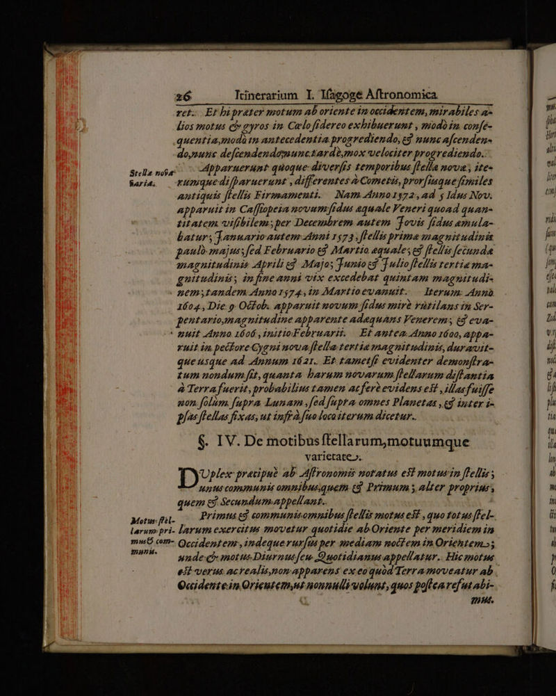 ret... Et hiprater motum ab oriente imoccidentem,mirabiles a- lios motus ci gyros im. Celofidereo exhibuerunt , modom confe- .quentiamodàtn antecedentia prosrediendo, ed nunc afcenden- doysunue defcendendopunctardé,mox welociter progrediendo.: selanóe — AMpparuerunr quoque-diverfís temporibus [Iella ova ite» Rare, — Cimquedifharuerunt ,differentes à Cometàs, pror[isquermiles antiquis flellis Firmamenti. Nam Anno1372, ad y Idus Nov. apparuit im Caffiopeia novum fidus aquae Veneri quoad quam- titatem viffbilem;per Decembrem autem ovis [dus emula- batur, januarioautem Anni 1573, flellis prime magnitudini panlo majuss fed Februario t$ Martio equaleses flellis [eund magnitudinis Aprili eg. Majos Tunio eg Julio flellis tertia ma- guitudini; àn ftne aumi vix excedebat quintam mag?nitudi- - gemstandem dunar$74,12 Martioevamutt. — Iterum: Aunb 1604., Die 9: Oc£ob. apparuit novum frdus mirà vütilans 1n Ser- pentariounag nitudine apparente Adaquams Venerems éd eva- * ZUit Anno 1606 ,initioFebruarit. Et Aptem Anno 1áoo, appa- ruit im pecfore Gyaui noua flella tertia magnitudinis, durantt- que usque ad. Aumum 1621. Et tametft evidenter demonflra- £um nondum fit, quanta barum novarum flelarum difhantia à Terrafuerit, probabilius tamen acfert evidens est ,Masfuiffe «on. folum. fupra Lunam fed [upra omnes Planetas ,eg iuter i- plos flellas fixas; ut iff à. [uo loco iterum dicetur. $. IV. De motibusftellarum,motuumque varietate». Dv precipue ab Affronomis notatus e$ motusin flellins 15 commupis omnibusquetn. ed. Primum s, alter proprius, quem e Secundum-appellant.. : | : Mowni Primtseg eommunisommibus [Pellis motus e$! , quo fatus ffel-. larum: pri- larum exercitus »ovetur quotidie ab Oriente per meridiem in mwuO cm- Qccidentenr,indequerur[us per suediam noctem in Oriehtem»; U^ — SndeqrmotusDiurnutfeu Quotidiamusappellatur.. Hicanotus esi verus acrealisemom apparens ex eoquod Terra moveatur ab . Q«identein.Orieutemys noumull velum, quos poflenrefut ALi- i. nus.