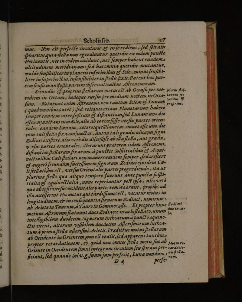 lI tamcn Pio ees wous. Nom eb perfetfe circularis gj im Je rediens , fed. [pirafts fpharicus quia [Hella nom egrediuntur quotidie ex codem puncfo Horizontis ,nev ineodem occidunt ,nec femper habent candem» altitudinem meridianam [ed bacomnia quotidie mutantur, ealde (enfibiliterim planetis inferioribus ej Sole , minns fenfibi- litey in fuperioribus, mfenfibiliter in fellis fixis. Patent hac par- zemfenfe manijefle,partim obfersatiomibus Aflronomorum. Secus dis cj proprius flellaruna motus esi ab Occafu per.me- Motus (tel. ridiem in Ortum , indeque vurfusper mediam noctem uu Occar- larum [e à ' P cundus 6 dfQénn.. Notarunt enim Aftronomiuon tantum Solem ej LunATI s, prius, (quodomnibus patet ) fed reliquosetiam Planetasnon babere ——— femper eundem interfefét um e9 diftantiam fed Lunam uno dte ejfe conjunéct am cuim Sole,alio ab eoxece[[rnfe verfus partes orien- pales eandem Lunam ,«caterosquedlanet as omnes effe uno die eum tli flellafix a conjunctas , aut'in tali gradu alicujus fea mt Zodiaci exiftere,alioverà die difceffiffe ab illa. flofla , aut gradu, vr[us partes orientales. Notarunt praterea Jdem Afironomt, diflantias flellarum fixarum Apunitis Solflitinlibus gg 4Equt- nott ialibus Celiflellati mon manereeasdem [emper Jfed.erefcere e augeri feeundim fesccef[fomem [gg morum Zodiaci.e]usdem Cat- li fellatiyboc est , verus Orient ales parte: progrediendo aut plurima ftella qua aliquo tempore fuerunt ante puncta folftz- tialiat? «quinotfialia , uunc reperiantur post ip[as alia veró qua abipfts verfu soccidentalespartesvemota eram , propiss ad illa ncce[ferint Hic motus,qui tardi/fimus e$t , vocatur motus in longitudinem,d im confequentia figmorum Zodiae , nismirum» ab Ariete in Taurum,à Tauro in Geminos,e. Et propter bunc Zodiaci wotum Aflronomi fLatuunt duos Zodiacos ince loflellato,umum d (it intelligibilem duodecim Sigmorum incboatum-a puncl o equino- dii verni, alterum vifbilem duodecim Aflerifmorum inchoa- tum à prima flella-afterifmi Arietas. Pradictus motus flellarum ab Ociidente in Orientem non est realis, [ed apparens tantum» propter. retardationem , eó quàd mom omnes [ella motu [90 0 vetu re- Oriente in Occidentem fémulintegrum circulum feu [piram pera tardatio- ficiaut, ed quando Sol v.g. Jum jam perfecit , Luna nendum.» se ds : Dà4 pues