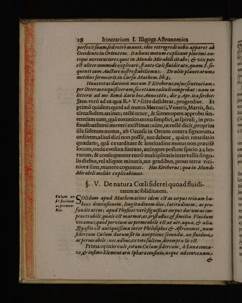 perfecit faumifed retrà manet, ideo retrogredi mobis apparet ab Occidente in. Orientem: Itadbuncmotum explicant plurimi an- Liqui acrecentiores;quos in Mundo MirAbils cit abo; ej vix pote es? Aliter commode explicari» flante Celi fluidit ate, quam 9.fe- quenti eum Auctore noflro flabiliemus:... Dealits planetarum» motibus férmoerit.in Cur[u Mathbem. lib.g;. Huncretardationis motum:P Kircherus;cujusfententiam » per listerasexquiffveramifuoetiamcaléuló comprobat : nam in Btteris: ad. me: Romá datis bocdnno166a:, die o Apr.ita fcribit: Jam-veró ad ea qua R4. V? (ciredefiderat, progredior. Et primóquidemquod ad motus Mercurii, Veneris, Martis, &amp;c. circa Solem artinec; recte tenet, &amp; fümmopere approbo fen- tentiánream; quà eosunicomocu fimplici, at fpirali , in pro- fündóztlierei moveri exiftimat; cüm ut recté dicit,proprius ille fiderummotus, ab:Occafü in Ortum contra fignorum., ordinemzaliüd dicinon poffit, nec debeat , quàm retardatio quadam; quà extarditate &amp; lentitudine motus non przcifé locum;unde evolüta füerant, attingere poflunt fpatio 24 ho- rarum; &amp; confequenterretró multiplicatis intervallis fingu- lis diebus, vel aliquot minutisaut gradibus, prout terra vici- niorafüntmanerecoguntur. Hae Kircberus qua im Mundo AMirabili melius explicabimus. fluidum : à : . à ; ies Leus dimenffonem , longitudinem dico latitudinem, acpro- Be —. funditatemy apud Pbyficos verbfignifitat corpus durum ac im- penetrabile,quale est marmor,as eryflallus.eg Emilia. Fluidum Vocammus.quod pervium ac permeabile esz,ut AEr.AquA, C Alia. naflio est antiquiffima inter Philofopbos e: Affromomos , num Jidereum Celum durum [rt im acceptione fecunda, an fluidum» ac permeabile i nec adbucex totofAltem dirempt a lis est. Primaopiniova/r,totum Celum frdereum , à Luna conca-- Vo e infimo Elememtari Spharacoufiuio, usque adcomvexam»