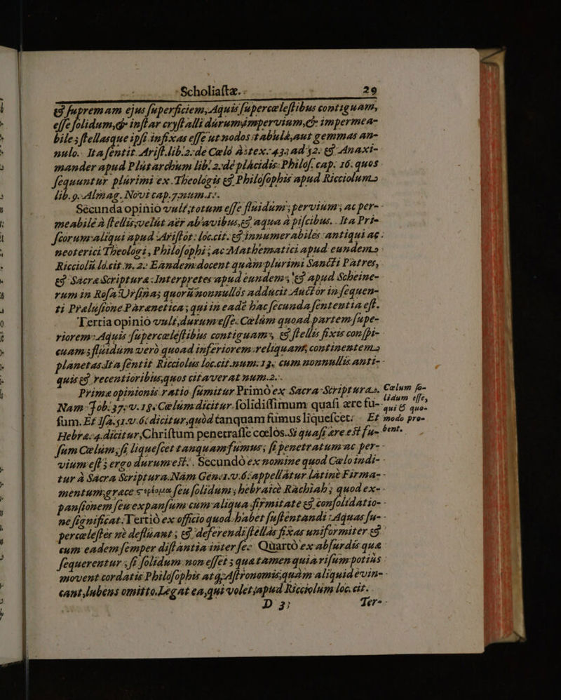 -— X — E cx m^ e S fupremam ejus [uperfiziem, Aquis [uperceleflibus contig uam, effe flidum.d inflar cryfl ali durumdampervium,ci impermea- biles flellasque ipft infixas effe ut modos zAabhld,aut gemmas an- nulo. It4 yi tr ifl lib:2:de Cul &amp;3tex-432ad 32: 69 dnaxi- mander apud Plüsardhum lib. 2/dé plácidis: Philof. cap. 16: quos fequuntur. plürimi ex Tlieológts cj Philofophis apud Rieciolum lib.g.-Alré ag. Novi cap.7:1:1m.1-. Sécundaopinio vw/£;torum effe fluidum pervium ac pera - meabilé à [lellissvelüt a£r ab'avibusg aqua à pifcibus. . Ita Prie Jféorum:adiqui apud zAri[fat : loc.cit. ed jnmumer abiles antiqui ae : neoterici Theolari , Philofophi i ac Mathemattei apud eundem» Riccioli lá.sit nm. 2: Eandem docent quamplurimi Sancii PAtres, &amp;j Sacra dcriptura Jnterpretes apud eundem eg apud Scheine- rum in Ro[aUrfinas quoruzoumullds adducit Auctor 12 jequen- zi Pralufione Paranetica: quiin eade bac fecunda fententia eff. Tertiaopinio vu/t;durume[[e: Celüm quoad partem fupe- riorem: Aquis fuperceleflibus contiguam», €5. felis fixcs con [pi- euam fidum werb quoad inferiorem:reliquau continentem. planetas tz fentit Ricciolus loc.cit.11)20:19. cutn somnis amt- - quise. recentioribhusquos vitaverat num.2.-. Prima opinionis ratio fumitur PrimÓ ex Sacra-Stript ras. Nam ob: 37; v.15 e Celum dicitur. folidiffimum quafi ere fu-;, fum Qelum;fi liquefcet tauquamfumus [i penetratum ac per- - vium efl 5 ergo durumeit.. Secundo ex zomize quod Celo 1 di- - tur À Sacra Sriptura.Nàm Génct-v.6:appellátur latine Firma- - mentum;grace s pium feu folidum hebramne Rachiah; quod ex- - panffonem [euexpan[um cum aliqua firmitate e3 confolidatio- - ne fignificat Vertió ex officio quod-habet [ufléntandi quas fu- - pereelefter s defliamt 69. deferendifféllas fixas uniformiter eS ' cum eadem femper diflantia nter fe- Quartó ex ab[urdis qua : fequereutur ff folidum: nom effet s quazamenquiari[um potins piovent cordatis Pbilofophis at Afironomisquam aliquid évin- - cant lubens omifto.Legat eaqui volet apud Ricaolum loc. k^ | Di en -
