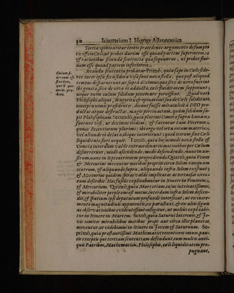Tertia opinioutitur Tertio pratedente argumento defumpto ex officia Celiset probet durum effe quoad partem [uperiorem »a trationibus fecunda fententia quafequumtur , ut probet fiui- dum elfe quoad partem inferiorem s. — 7 £oilum f: Secunda fententia probatur Primó quia fepe im Celo frde- dereum effe Y£0 iter ipfA fixa fidera vifa fimt novaffelle, qua pof aliquod dt Ws tempus difparuerunt,ut fupra diximusqua féve de movof uérimt dodo ra. Ibi genita ffoe de novo e addutta, celi fliditatem fupponunt ; ' weque entm celum falidum peneteare potuifent. —.. Quod vers Pbilofopbialigui , Stagyritz cb-apinationi fua deCeli foliditate toncept a nimi prafidenter , dicant fuiffe miraculose DEO pro- ducias atque deflruétas magis pertinaciam, quam folidum Ja- pit Philofophiam.Sccundó quia plurimi Comet a fupra Lunam s fuerunt vifi, ut diximm ibidem, ej fatentur tam Veteram s, unu: Rtuentiortm plurimi: ibiergovelorta eorum materias, vel aliunde eà delatajbique interierunt 3 quod iterum fine Cels Tiquiditnte fteri nequit. ' Verció, quia hujusmodi nove [lella e Cometa interdum valde extraordimaritanotiomibuspber Ce lum difenrrerumt ,uodo afcemdendo ymodó defcendendo ymuncin aw- jfirummunc in Septentrionem progrediendo.QuartÓ;quia Vents e Mercurius moventur actibus propriisciren Solem tanquam centrum, ej aliquandofupra ,aliguando infra Solem ext[Hnt3s € Mercurius quidem ffiras valde implitatas ac tortuo[es circa.s eum defcribit. Hacfuftts explicabuntur in Ittnerein Venerem», € Mercurium. 'Quintóguia Mars etiam,cujms teitricatiffromus, Ej mirabiliter perplexuse[t motus4nterdum tnfra Solem de[cen- dit,e$ [Patium ipfi deputatum profunde interfecat , ut esc incre- mentomagnitudinis qpparentis.ex parAllaxi, ej ex aliis fpgmis ac obfervationibus evidentiffim? collugitur, ut melins explicabi- Ly 15 Itinerein Martem. Scxtó,quia Saturni lateronese? To- vis comiter suirabilibus motibus prope aut:circa illos blanetas movent ur,ut-videbimus in Itinere in Tovem t$ Saturnum. Se- primó,auiz preflLantiffimi Mathematici vecentioret omnes pau. cis exceptis qui tertiam fententiam defendunt,ceum multis anti- quis Patribus, Mathematicn, Philofophis, celi liquiditatem pro- ] Jb. pugnant,