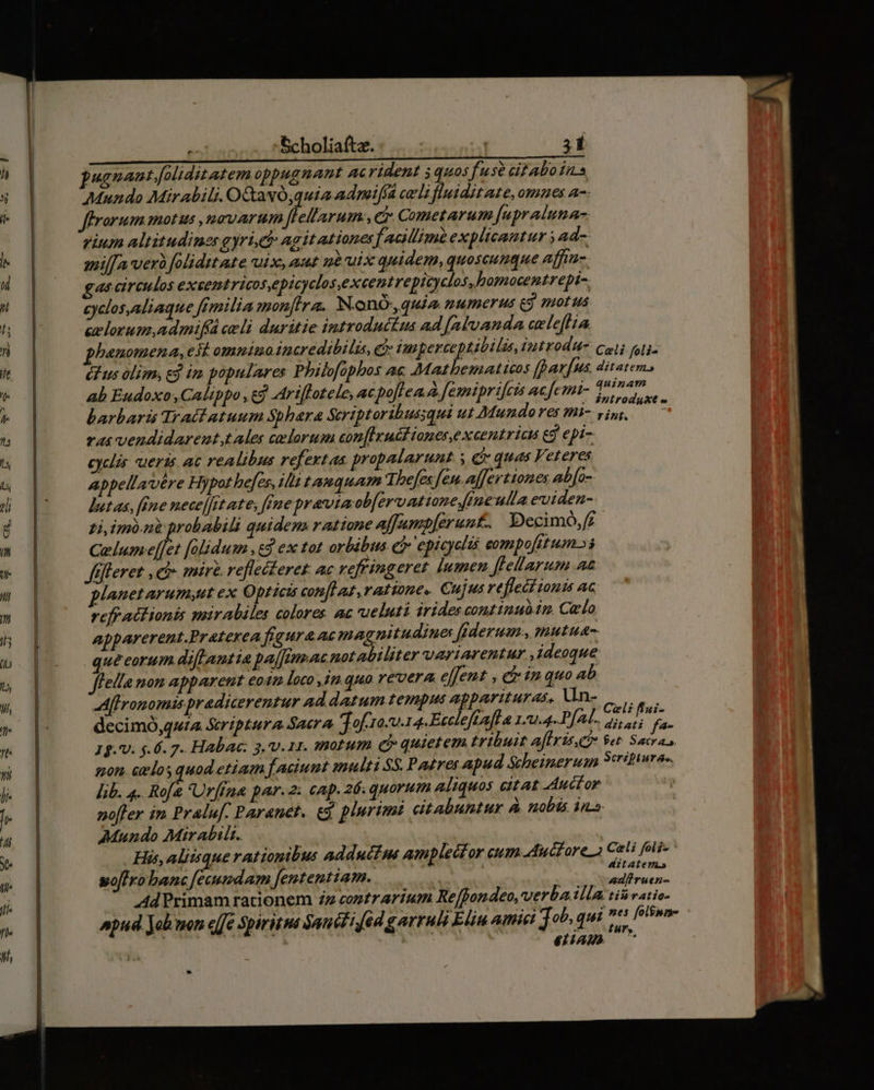 UEGANENSUS pugnant. [oliditatem oppugnant ac rident 5 quos fuse ci abo ins Mundo Mirabili. OQavó,quia admiffa cali fluidit ate, ommes a-- ffrorum motus novarum [lell'arum:, e Cometarum [upraluna- gium altitudines gyri, et agitationes acillimb explicantur ; ad-- milfa ver foliditate uix, aut nà uix quidem, quoscunque affiu- gas circulos excentricosepicyclos,excentrepicyclos,bamocentrepi-. cyclos aliaque fimilia mon[Ira. Nono, quia numerus ej motus eelorum,admifá celi duritie introduttus ad (alvanda aelefiia phanomena, esi omniu incredibilis, e jmperczeptibilis,introdu- coii nli- éLus olim, ej im populares Philofophos ac Mathematicos fpavfus. ditatem, ab Eudoxo ,Calippo , ed Ariflotele, ac poflea A fémipricis acfemi- Teimerr barbaris Tractatuum Sphaera Scriptoribussqui ut Mundo res mi- e abd dac ras vendidarent,tales celorum con[Ixudl iones, xcentricu eg epi cyclis ueris ac realibus refextas propalarunt. y C quas Veteres Appellavére Hypot hefes, lii t aquam Thefex fen. affertiones ab[o- detas, féne nece]fit ate, fene pravviaob[ervatione ine ulla eviden-. zi imo.ni probabili quidem ratione affumpferunt-. Decimó,£. Gelum-e[[et [olidum ,&amp;3 ex tot orbibus ej» epicyclis eompofit um» fefteret , ei» miri. reflecteret. ac vefringeret lumen [flellarum Aa plauetarum;ut ex Opricis conflat ratione. Cu ijus reflect iouis ac refratlionis mirabiles colores ac ueluti irides comtinuódm. Celo apparerent.Praterea figura ae magnitudine ffderum., mutua quecorum dift amtia paj[tran notabiliter uariarentur ,ideoque fleila mom apparent eo 42 loco ,in.quo revera effent , c im quo Ab Affronomis pradicerentur ad datum tempus apparituras, Vno | aes decimÓ,quia Seriptura Sacra Jof ro-u-14. Eecleftafta 11.4. PAM. 25. f, m 19. V. $.6. 7. Habac: 3, v.11. smotum Qj quietem tribuit aflriseeo et. Sacras, gon. celos quod etiam f aciunt multi SS. Pa£res apud Sheinerum Scripturae lib. 4. Rofa Urfina par.2: cap. 26. quorum aliquos citat Auctor nofler in. Praluf. Paranet. ej plurimi dtabuntur à. nobis ina Mundo Mirabilt. | His, aliisque rationibus adductus amplector cum aduéfare Celi foli- AM l ditatem.» woffro banc feeundam fententiam. tiros » ur
