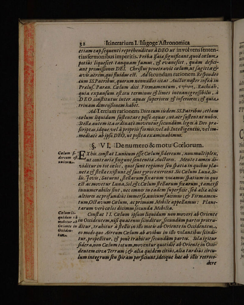 etiam capequenti reprébenditur ADEO ut invólvensfenten- tiasfermonibus imperitis. erba J/aia franificant,quod celum» potins liquefcet.tanquam fumma ,e3. evanefcet., quàm. defict- ant promiffones DEL | Chriftus penetravit celum,ut [agittae? Avis aerem,qui fluidus est. . Ad ecundam rationem Re/fondeo Prele[ Paren. Colum. dici.Firmamentum etwa, Rachiab, .  * * * x H * E X quia expan[um. efl ceu. terminus 83 limes intzansere[ibili ,.A Celum | [i- Hunicunto. Coelum li- .zAd: E ertianrrationem:/Dzco cum 12sdem.sS.Patrabus ;etiam -Stélla autem itaordiuato.gmnoventur fecundum. legesÀ Deo.pra- feriptasidque-vel'À propriis forznisyuelab Intell'tgenttzs, vel im- ;Smediate ab ipfa DEO, ut poflea examinabimus. :&amp;.^ V T. iDenumero&amp;c motu'Goclorum. V X bas. conflat I.umicum e[fe Colum fidereum ,monamultiplex, ut contraria frnguntfententia Auctore. . Mentetamen di-- Viditur in tot celos ,-quot [umt regiones [eu fpatia iu quibus pla- .netacs flelleextfluntes [uos ayros exercent .Sic CedTum Luna,So- Iis, Jovis | Saturni ,flellarum fixarum vocamus patiumin quo eJ acmovetur Luna,Sol,eg c.Celum flellarum fix rum yt ametff ipuumer biles fint , mec omner in eadem [uperficie Jfed alia aliu Altiorer AC profundius bnmer[2,unicum] acimius 3e Firmamen- umyOG avum Celum,ac primum Mobile appellamus: Plane- tarum verà celos dicimus fecunda Mobilia. | Conflat 11. Celum ipfum liquidum non moveri ab Oriente Occidez- £L. eo znodo quo Aéreum Celum ab avibus in illo volantibus [cindi- zur, propellitur, e pono trahitur fecundum partes. Soladgitur Jffdera,non Coelum totum,moventur quotidie ab Oriente in Occi- dentem eirca Terram ; t Alia quidem citins,alia tardius cireu- lum integruts feu [iram perficiuntideoque bac ab illis A re