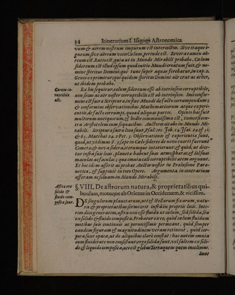 vum: aerem nofirum impurum est Interiecius. Sive itaquei- gueum.frue aereum voces Celum perinde est. Reveratamen ae- reum esl. Ratioest quiaut in Mundo Mirabili probabo , Celum f(dereum est illud ipfum quod.initio Mundicreatum fuit,ch no- enine [Diritus Dominiqur: tunc fuper aquas ferebaturim eap. x. Genesexprimiturqui quidem fpiritus Domini aér erat ac atlier, ut ibidem. probabo. —— Qorumco. — Ex his fequitur,celum fidereum effe ab intrin[eco corruptibile; vuptibile — zzor. fecus ac av mofler corruptibilis est ab intrinfeco. Imoconfor- aH. mius esi facra Scripturaimfine Mundi defAafocorrumpendum € couformius obfervationibus Mathematicorum atque experi- entitt def acto corrumpi, quoad aliquas partes. Opinio bacfuit multorum antiquorum,t3 lodte communi[f!rma est , tamet[icon- zra Ariffotelem cum fequacibus. Autforeyaitabo im Mundo Mi- nabili.. Scriptura acra loca funt,P[nl. ror. Tob. 14. T [aid. 24.69 1. &amp; 6g. Matthbai 24. 2 Pet. 3: Obfervationes eg. experientia funt, quod.ut vidimus ff. 3.[ape in €wloffdereo de novo exorti fuerunt  Comet 4; c? nova fideraiterumque interieruntseg quid; ut dice- tur infra fuis locis planeta: babent [nas atmofpharassed Sélfuas mactlas acf aculas 5 qua ommiacali corruptibilit atem avauunt. E: boc idem afferit acprobat Auctor uofler im Praluftone Para- etica, eg fupponit imtoto Opere. — Argumenta. in contrarium afferam .acfoluam.in Mundo Mirabilt.. Afiiaer: S. VIIT, Deaftrorum natura, &amp; proprietatibusqui- n vid busdam,motuque ab Orienrein Occidentem, vicifTim.. gofita [uur. Lb ffngulorumplanetarum;utic? Stellarum fixarum,matu- — ra cr proprietatibus fermoerit: infra propriis locis. Imte- rim.dicogeneratimiaflra mon effe fluidz ut cadum, fed folida.[en exfolido evfluidocompofita.Probatur ex eo; quód celum fluidum notibus- [uis continuis: ac perutilfrmis permennt , quód Jemper eandem fieuram e] magnitudinem-veram retinent , quód cor- porafuut opaca,ut de aliquibus clar conflat : bec autem omnia eum fluiditate mon conftflumtyergo folida [untyvel [Mtem ex foli- do« liquidocompo[it ayutiest alobusTerraquens quem ineolimus. ! $57