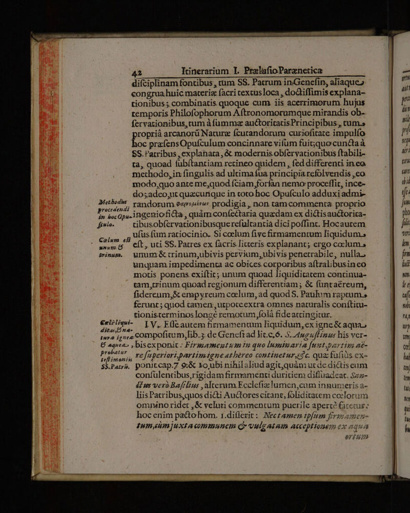 difciplinam fontibus, cum SS. Patrum inGencfin, aliaque». congrua.huic materie facri textus loca , dodtiffimis explana- tionibus; combinatis. quoque cum iis acerrimorum hujus temporis Philofophorum Aftronomorumque mirandis ob- fervazionibus, cum à fumma auctoritacisPrincipibus, cum.» proprià arcanorü Nature fcutandorum curiofitate. impulío hoc prafensOpufculum concinnare vifum fuit;quo cundtaà SS. Patribus , explanara, &amp; modernis obíervationibus ftabili- ta, quoad fubítantiam retineo quidem , fed differenti ineo methodo,in fingulis ad ultimafua principia refolvendis , eo modo,quo ante me,quod fciam,forfan nemo proceffit, ince- dos adeo,ut quzcurique in toto hoc Opuículo adduxi adimi- Metbede | vandorum eavsséro» prodigia , non tamcommenta proprio P boc Ops. 1ngeniofi &amp;a , quàm coníectaria quzdam ex dictisauctoricza- fi». —— tibusobfervationibusquerefultantià dici poffint. Hocaurem calis ,5 Das fum rariocinio. Si coelum five firmamentum Tiquidum., w»um t$ Cít, uti SS. Patres ex facris literis explanant; ergo coclum , snum. Wnumi&amp;trinum,ubivis pervium, ubivis penetrabile, nulla. unquam impedimenta ac obices corporibus aftralibusin eo motis ponens exiític; unum quoad liquiditatem continua- tam,trinum qnoad regionum differentiam ; &amp; füntaéreum, fidercum,&amp; empyreum coelum, ad quod S. Paulum raptum, ferunc ; quod tatnen, ucpoteextra omnes naturalis conítitu- tionis terminos longé remotum ffolà fide actingitur. €riz/mw- IV, K(leautem firmamentum liquidum,ex igne &amp; aquas ditas,54- T i : a : 3 tura ignes COmpofitum, ib. de Geneftad lit.c,6. 5. 4o uf Linus his ver- € aquea» ,bisexponit.: Firsgamentum 2 quo lumtuaria fuut.partin a£- iion p, Feftperioripartimignethereo comtiuetur.dc. qua fufiis ex- S$.Patrá. ponitcap.7 9:&amp; xo, ubi nihilaliud agit,quám ut de. dictis eum confülencibus,rigidam firmamenti duritiem difluadeat. $25- &amp; us verà.Bafilius , alterum. Ecclefiz lumen,cum ingumeris a- liis Patribus,quos di&amp;ti Auctorescitanc, foliditatem coelorum omnino ridet ,&amp; veluti commentum puerile aperte faceiur - hoc enim pacto hom. 1.di(lerit: Neczazez ipfe fevssamen- Tun etn ]uxtA communem Q» vulg at Am acceptionem ex aqua or? 029