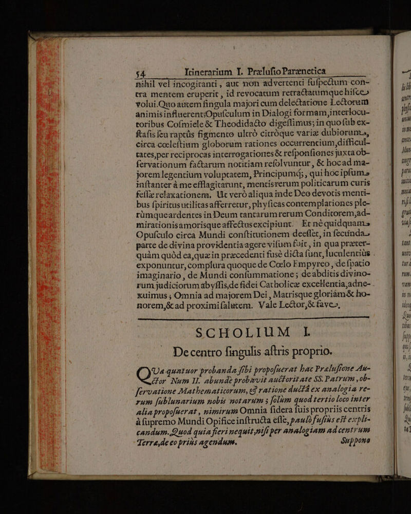 nihil vel incogiranti, auc non advertenti fufpettum con- tra mentem eruperit , id revocatum retractatumquehifceo volui.Quo autem fingula majori cum delectatione 1ectorum animisinfluerentjOpufculum in Dialogi formam,interlocu- toribus Cofmiele &amp; Theodida&amp;o digeffimus; in quofüb ex- ftafis feu raptüs figmento ultró cirróque varia dubiorum, circa cocleftium globorum rationes occurrencium difficul- tates,per reciprocas interrogationes &amp; refponfiones juxta ob- fervationum factarum notitiam refolvuntur , &amp; hocad ma- jorem legentium voluptatem, Principum; , qui hoc ipfum. inftanter à meefflagitarunt, mentisrerum politicarum curis fel relaxationem, Uc veróaliqua inde Deo devotis menti- bus fpiritusutilitasafferretur, phyficas contemplationes ple- rümqueardentes in Deum tantarum rerum Condicorem;ad- mirationisamorisqueaffedusexcipiunt. Ert néquidquams Opufculo circa Mundi conftitutionem deeflet, in fecunda, parte de divina providentiaagerevifum fuit, in qua praxer- exponuntur, complura quoque de Coclo Empyreo , de fpatio imaginario , de Mundi confümmatione ; deabditis divino- rum judiciorum abyffis,de fidei Catholicae excelentia,adne- xuimus ; Omnia ad majorem Dei , Matrisque gloriàm.&amp; ho- norem,&amp;cad proximifalutem. Vale Lector, &amp; fave», SCHOLIUM L Decentro fingulis aftris proprio. ( quatuor probanda ftbi propofuerat bac Praluffone Au- dor Num II. abunde probzvit auctoritate $$. Patvum, ob- fervatione Mathematicorum, ej ratione ducfÀ ex analogia re- rum [ublunarium nobis motarum s folum quod tertio loco inter alia propofuerat , nizmirum Omnia fidera fuis propriis centris à füpremo Mundi Opificeinftru&amp;a efle, pomo f ufus est expli- candum. Quod quia fieri nequit mifi per analogiam ad centrum Terre de eo prius agendum. ^— éuppona T qua pi, (Ug p fuitlà niji p Via [ tul Mut furi nm. tut fnm ile EU 7177 hp [
