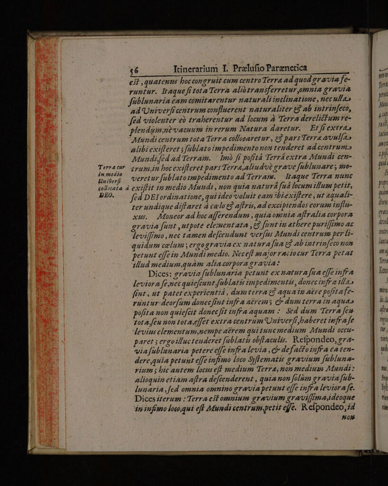 eit quatenus boccongruit cum centro Terra ad quod gr avia fe- [Ib : runiur. Itaquefttota Terra alio transferretur,omnia grauia — | Ir É fiblunaria eam comitarentur naturali inclinatione, necullas . | I ad Univerfi centrum conflierent maturaliter e ab intrinfeto, uiii fed violeuter eb traberentur ad locum à Terra derelictum ve- / p : plendamne vacuum inrerum Natura daretur. Et ff extras | ih Mtundi ceumtrum tota Terra colloearetur , c9 pars t erre avnl[a» iif alibi exilleret s fablato impedimento non tenderet ad.eentrum» Hn Muadi.fed ad Terram. — imb ff pofftá Terráextra Mundi cem-..— «| p Terratr. png. bocext[teret pars Te erra,Miudue arae fublumares umo- | qn Wn iéer[r veretur [ublatotmpedimento adderram. taque Terra uunc | : collcata à exi[lit im znedio Mundi , mon quta naturá [uà locum illum petit, jn DEO. — fodpElordimatione, qui ideo valuit eam sbexillere ut equadt- pa zer undique diflaret à celo eg afhris, ad excipiendos eorum influ- | ffi xus. Moneor ad boc afferendum , quia omnia affraltazorpora —- | 9^ gravia funt utpote elezuentata ,e5 fent im atherepurifffnMoat — | ird levilffmo ,nec tamen defceudumt verfus Mundi cemtrum per Li- gp ui quidum celum ergograviaex natura Jia td abimtrinfesomom |  petunt effe in Mumdisnedio. Nec eff anajor raitocur Terra petat g s illud medium.quam aliacorpora gravia: a Tm Dices: gravia fublunaria petunt ex naturafaneffesmfra — | Ken leviora fene quiefeunt fablatis impedimentis, donec ivfr a Mas 4 ffnt, ut patet experientiá , dumterra eg aquatu atre poftafe- . d m runtur deor[um donec fut infr a adrems cb dumterraimaquas — | [3 pofita mon quie[cit donec fit infra aquam : Sed dum Terra fem -. |] hn zot a feu mom tot a e[et extra centrum Univerfipaberetinfrafe — d e devius elementum nempe a&amp;rem qui tunc medium Mundi oreu- — |] paret 5 ergoilluctenderet fablatis obfLaculis. Kefpondeo,gra- — | wt via[ublunaria petere effe infra levia, ci defacfoinfraeaten- — d wi derequia petunt e]fe infruo loco Syflematis gravium [nbluna- vium ; bic autem locus eff medium Terra, non medium Mandi: alioqui etiam a[lra defcenderent , quia non folian graia fub- lunariA fed omnia omnino graria petunt effe infr Aa leviora fe. Dices Z£erum : Terra est ommntum gravium gravilfrmadeoque án infimo loco,qui eff Mundi centrumpetit effe. R elpondéo, 24 | | 0S