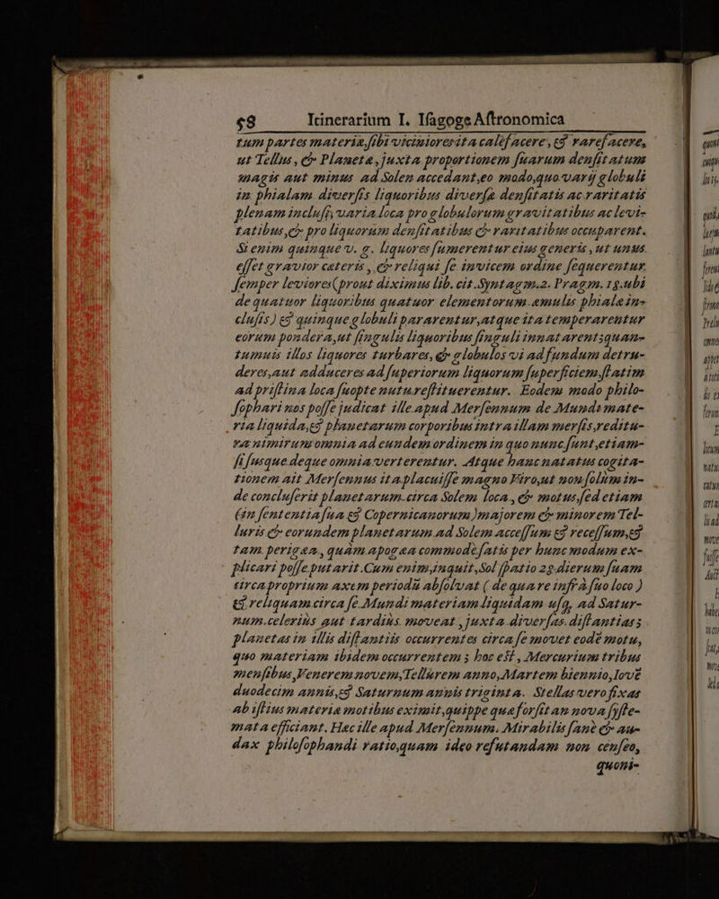 fum partes materia flbi viciuioresit a calef acere, t$. raref acere, ut Tellus , et Planeta, juxta. proportionem fuarum denfit atum aagu aut minus ad Solem accedant,eo modo,gtuo. ara globuli in: phialam. dieierfs liquoribus diverfa denfitatis ac.raritatis plenam incluff uaria loca pro e lobulorum gravitatibus aclevi- LAtibus et pro liquorum den[ftatibus j- varitatibus occuparent. SL enim quinque. a. liquores[umerentur eius generis ut unus effet avautor cateris , e reliqui fe. imvicem ordine fequerentux. Jemper leviores(prout diximus lib. cit Symtagm.2. Pragam. 1g.ubi de quattuor liguoribus quatuor elementorum.amulis phialein- elnfis) eg quinque g lobuliparareutur,atque ita temperareutur eorum pondera,ut f(mgulis liguoribus finguli innatarentiquam- tumuis tos [liquores turbares, qt» elobulos vi adfundum detru- deres,aut adduceres ad [uperiorum liquorum fuperfrciem.flatim ad priflina loca fuopte nutureflituerentur.. Eodem) modo philo- Jophari mos boffe judicat ille apud Merfennum de Munda mate- t4 liquida,eg plaueturum corporibus imtraillam mer[isreditu- va nimirunzomnnmiaadeundemordinem im quomuncfunt,etiam- ffusque deque omma verterentur. Atque hautazatatus cogita- tionem ait Mer[ennus ita.Macuiffe magno Firoyat mon[olim in- de concluferit blanetarum.circa Solem loca., eb: motus ed etiam (n fententiafua eg Copermicauorum )majorem cá minorem Tel- [uris ci eorundem planetarum ad Solem acceffum c3 veceffumyeg tam. perigaa.,quám.apogea commodefatis per bunc modum ex- plicari poljeput arit Cum enim inquit,Sol patio 29.dierum fuam eirca proprium axcum periodu abfoluat (.de quare inff fuo loco ) Girebiquam circa fe Mundi materiamiquidam u[q, ad Satur- planetas im ulis diflantiis occurrentes circa fezovet eode motu, quo materiam ibidem occurrentem s boc est , Mercurium tribus zienftbus FeneremaovemyTellurem anno,Martem bienuio,love duodecim annis,ed Saturnum amus triainta. Stellas vero fixas Ab tflius materia motibus eximit,quippe quaforftt am nova fyfte- mata efetant. Hac ille apud Mer[ennum. Mirabilis[ane ef au- dax philofophandi ratioquam ideo refutandam mom cenfeo, quoni- — qu lij mi Tu luta frm IT, [7 Tula (ue Mid Ir: i ü finm l litum wt (777 tria lad Wut Li 4i [ [77 tht Jut, NW Mi