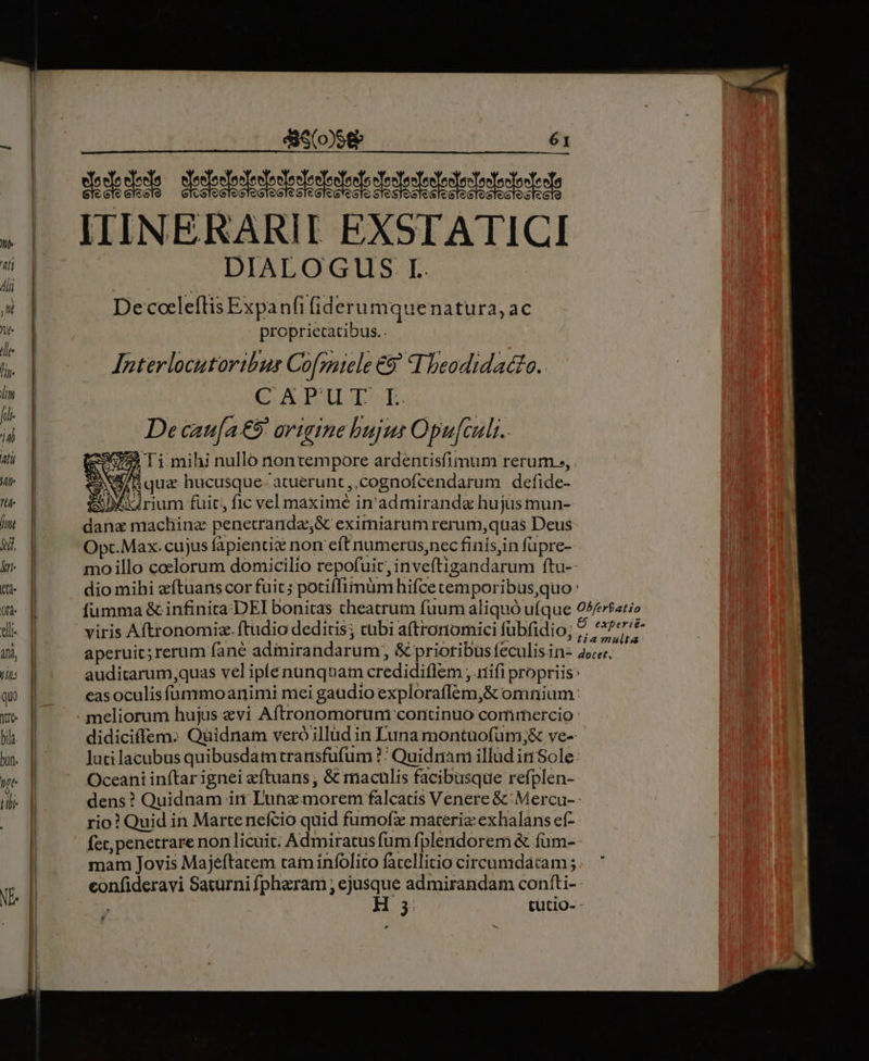 JIIINERARII EXSTATICI DIALOGUS I. Decoeleftis Expanfi (iderumquenatura, ac propriecatibus.. Interlocutoribus Cofmitele €9' I beodidacto. CAPUI-.L. De caua €9' origine bujus Opu[culi.. [595725 Ti mihi nullo nontempore ardentisfimum rerum », Aqua hucusque- atuerunt,,cognofcendarum defide- ioD4irium fuit; fic vel maximé in admiranda hujus mun- dana machinz penetranda,&amp; eximiarum rerum,quas Deus Opc.Max- cujus fapientix non eft numerus,nec finisin füpre- mo illo coelorum domicilio repofuit, inveftigandarum ftu-- dio mihi eftuans cor fuic; potiflimum hifce cemporibus,quo : fumma &amp; infinita:DEI bonitas cheatrum fuum aliquó ufque 05/fat;o viris Aftronomiz. ftudio dedicis; cubi a(tronomici fübfidio; IDEE aperuic; rerum fané adiirandarum, &amp; prioribüs feculisin- 45e. auditarum;quas vel iplenunquam credidiflem , .iifi propriis: eas oculis fummoanimi mei gaudio exploraffém,&amp; omnium: meliorum hujus «vi Aftronomorum continuo corfirhercio : didiciflem. Quidnam veró illud in Luna montuofum;&amp; ve- luti lacubus quibusdamtransfufum ?' Quidriam illüd in Sole: Oceani inftar ignei eftuans , &amp; maculis facibusque refplen- dens? Quidnam in Dunz morem falcatis Venere &amp;:Mercu-- rio? Quid in Martenefcio quid fumofz maceria exhalans eí- fec, penetrare non licuit; Admiratus fum fplendorem &amp; füm- mam Jovis Majeftatem tam infolito facellitio circumdatam;.. * confideravi Saturni fpheram ; ejusque admirandam confti- H 3 cutio- -