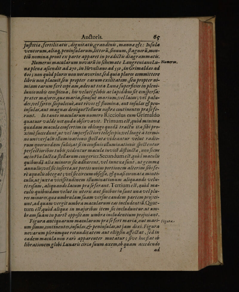 juffttia .fertilitatis ,diauitatisegrandints manna ede: Infula ventorum,Aliag, penin[ularum Mtttoru, fiÉpuum, fLagnori,mon- ziii nomina, prout ex barte apparet ip pradictis diagrammatis. Numerus macularum novard in [chemate LangreuianoLu- Numerus, eue plena afcendit ad 270 ju Heveliano ad 550 ,ém Grimaldao ad 620 5 non qubd plures nom not verint. [ed quia plures sommittere libris non placuit.eu propter earum exilitatem feu propter ui- miam earum ferà copi am adeo ut tota Luna fuperfrctes im pleni- Jupio nobis confpicum., his veluti globis ac lapidibus fit comfper[z: prater majoresqua marin ffnufue mariumyvel lacus vel palu- deryvel [yrtes fcopulosue,aut rivos eg flusniza, aut tnfulas eg pen- in[ulas,aut snagnas deniqueTellurss noflra continentes prafefe- runt. lautantomacuudarumnmumeroicciolus eziÁX Grimaldo quatuor valde notanda obfervavit. Primum es£,quód minima quadam maculeconfertim in oblongo quodà tractu ita fibi pro- xim faccedunt ut vel imperfetf iori tele[copioyvel lonsé à termi- zouniver[alis illuminatinis fhecata-videautur velut radto- rum quorundam [ulcisat fd im coufinioslumimationis [peifentur erfectioribus tubisyvidemtur macula inmvice diflinéfa , mon feet acinVialattea flellarum congeries.Sccundum ejf,quód maculis uibusdàá Alia minores fic adbarent, vel ipnexa funt , ut oemme annulisyvel fic in[ertaut portio unius portionem alterius fibife- rbaqualis obtegat 3 velficcireum ob[e]ja, e$ quaft coromata monti- eulu ut juxta viciffitudinem iluminationum aliquamdo velu- tirofam ,aliquandolacum pra feferant. Tertium esz, quód ma- culis quibusdam velut in uteris aut ffoibus tn [umt uma vel plu- ves minores quaumbrulam [uam ver[us eandem partem projtci- unt,ad quam verait umbra macularum eas includentiu.Quar- tum e2,440d aliqua in majoribus item fic includuntur.ut wm- bram fuam in parte oppofitam umbra includentium projtiant. FieuraAntiquarum macularum pra fefert maria,aut mari- um femus, continenter n[mlas,et peninfulasut dam dixi.Figura novarum plerumque rotunditatem aut elipfru affect at , [ed in eadem macula non raró apparenter mutatur 5 ffue bocfiat ob. librationem globi Lunaris circa [uum axem,ob quam accedendo ad OW ns. i | Bun
