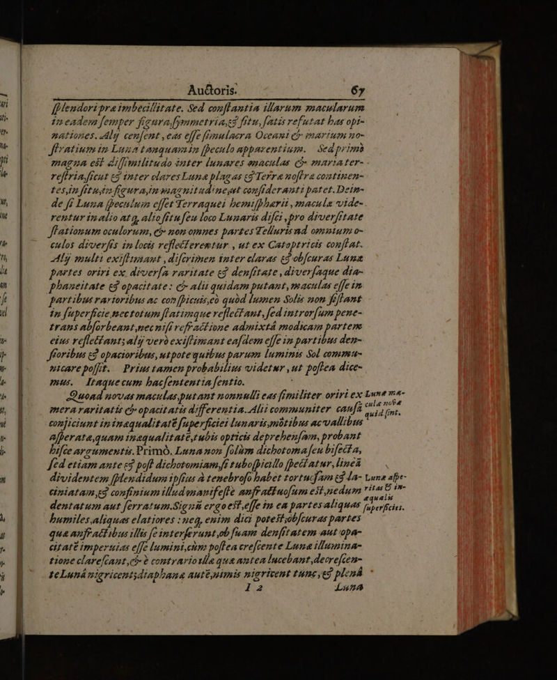 Audoris. 6» ff Hendori pra imbecillitate. Sed conflantia illarum macularum 1n eadem femper figura.fymmetria fitu, [atis refutat has opi- nationes. Aly cenfent ,eas elfe fFygulacra Oceani ct martum no- ffratium im Luna tamquam 12 feculo appazentium. | Sedprimà magza est dlfrmilitudo émter lunares enaculas eó- mariater- reflria.[fcut cg inter clares Luna plagas cg Terra no[ira conttsen- tesin fetus freuraimmasnitudineyst confideranti patet. Detn- de ff Luza fpeculum effet Terraquei bemifpharii , macula vide- rentur imalio atq, aliofitufeu loco Lunaris difci pro diverfftate Jl'atiomum oculorum, et: norm omnes partes Jelluri nd omnium o- eulos diverfis in locis refletferemtur , ut ex Catoptricts conftat. Alg multi exiflmant ,difzirimen inter claras ed ob[curas Luna portes oriri ex drver[a raritate cd denfftate ,diver[aque dia- partibus rartoribus ac comfpicuiseà quód iuanen Solis non fefhant ip fuperficie mectotum fLatimque reflettant, fed intror[um pene- traps abforbeant,necnifi eff ad ione admixtá modicam partem eius refletlant; alg vero exiflimant eafdem e[fe im partibus den- nicarepofft. Prius tamen probabilius videtur ,ut poflea dice- mus. tmquecum bacfententta fentio. merararitatis ei opactt AT differentia. Ali COmmumiter caufa conjiciunt in inaqualitatt fuperficiei lunaris mütibus acvallibs Alherata,quam inaqual it AtC tubis opticts deprebenfam, probant bifce araumentis.Primó. Luna non folum dichotoma eu bifecta, bumiles.aliquas elatiores : neg, enim dici potestzob]curas partes qua anfr aC ibus ilis fe interferumt,ob faam denfftatem aut opa- eitAFE impertiias effe lumini,ctm poflea crefcente Luna illumina- tione clarefcant ci 6 comtrariola qua anten Incebant,decrefcen- teLuná niaricentdiabbana aut&amp; nimis niarivent tune, t9 plená 12 La45z4