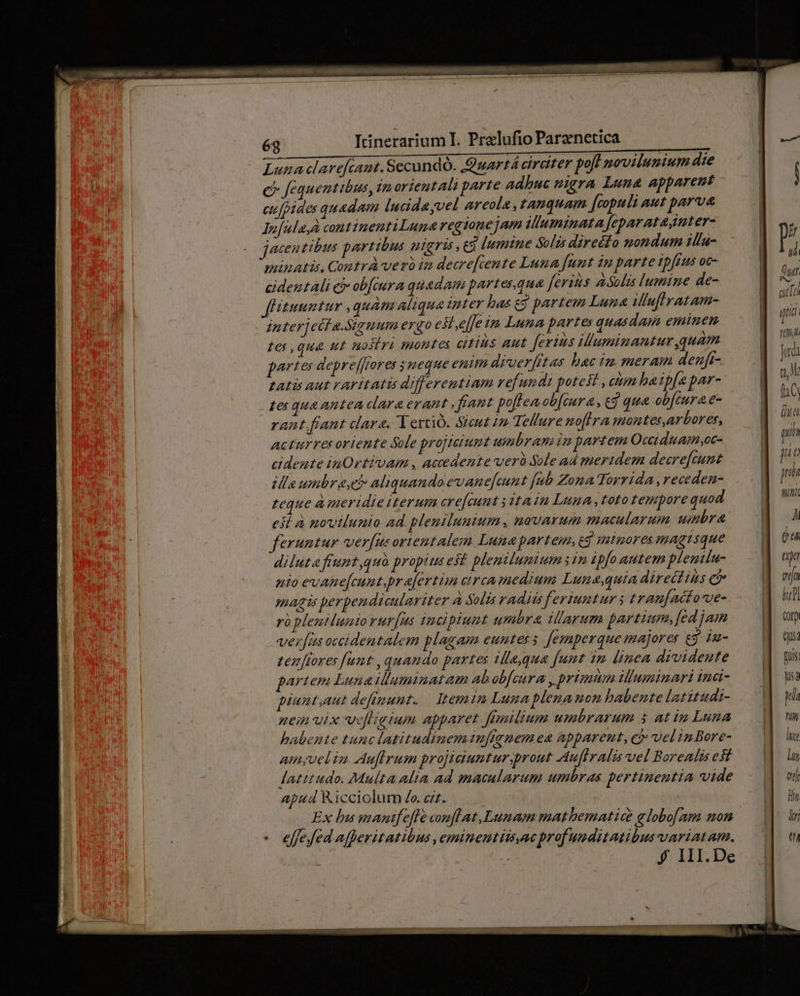 uL ANC RRbu encre bin dinliluecs clos iab uber HUM CES Luna clarefcant. Secundo. Quartá circiter pofl movilumtum die e fequentibus, tm orientali parte adhuc migra Luna apparent cu[pides quadam lucidayvel areola , tanquam Jtopuli aut parva lefulayà continentiLune regionejam iluminata feparatagnter- jaecen tibus partibus uteris, ed lumine Solis direéfo nondum ilfu- puinatis, Contr vero in decre[temte Luna funt im parte tpfrus oc- cidentali ci ob[iura quedam partesequa [erzus asolis lumine de- fLitunntur quam aliqua inter bas £9 partem Luna ilufiratam- interjecf a.Sygmum ergo est.effe in Luna partes quasdam eminem tes qua ut nostri montes citius aut Jerins ilumimantur quam partes depre[ffores 5 neque enim diverfftas hac im meram deuft- tatis aut rartitatis differentiam refundt potes , itm ha ipfa par- tes qua antea clara erant . fant poftea ob[cura, cd qua obfcura e- rant fiant clare. Yerció. Sicut 12 Tellure noftra montes,arbores, Acturres oriente Sole projiciumt umbram in partem Occiduamsoc- cidente inOrtivam , accedente uerà Sole ad meridem decre[cunt dle umbrasch aliquando evanefeunt [ub Zona Torrida, receden- teque A meridie iterum cre[cunt tain Luma,tototempore quod est à novilunio ad plemilunium novarum macularum umbra feruntur verfus orientalem Luna partem, gg minores magtsque diluta friumt,quà propits est plemilumtum sim ipfo autem plemila- nio evane[cunt.pr efertim circa medium Lune,quia directihs ci magis perpendiculariter à Solis radiis feriumtur 3 tran[acfoxe- rà pleut lumto rur[us tmcipiumt umbra illarum portam, fed jam veras occidentalem plagam euntes j Jemaperque majores e$. iu- tenores funt ,quando partes ille,qua [unt im linea drvideute artem Luna illuminat am abob[cura , primum illuminari inci- piunt,aut defiunt. | temin Lunaplenamon habente latitudi- nein vix we[hgium apparet Jenilium umbrarum $ at in Luna habente tunc latitudinem infigmem ea apparent, ci vel in Bore- amyvelim Auflrum projiciuntur.prout Auffralis vel Borealis est latitudo. Multa alia ad macularum umbras pertinentia vide apud Kicciolum Zo. zz. TR Ex bumantfefleconflat,Lunam mathbematia globo[am non - effefed afperitatibus ,eminentitt,ac prof uuditatibus variatam. f III.De COTD tjus Fus jisa LI 17 lue lun m Tn NI t