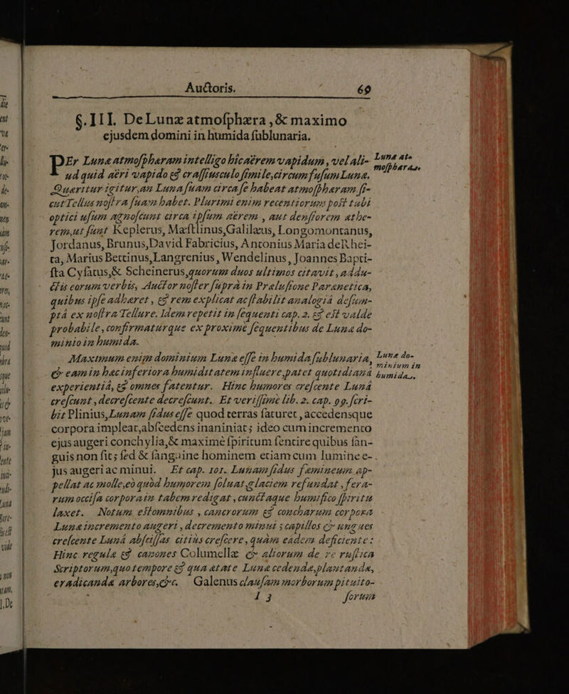 Jt hts Wt lur ud in T ilio T Jte | im ^it 77 ind- t- £7 Jurt- lj 7 6.III. DeLunzatmofphzra ,&amp; maximo ejusdem domini in humida füblunaria. PE Luna atmo[bharam intelligo bicaéremvapidum , vel ali- ud quid aéri vapido ed erafffusculo ffmnile,ci reum fufum Luna. Queritur igitur,an Luna Jfmam area fe babeat atimoffbaram.[f- cut Tellus noflra fum babet. Plurimi enim recentiorum poft tali optici ufum agno[eumt arca ipfum aérem , aut denfforem atbe- rem,ut faut Keplerus, Maftlinus,Galilaeus, Longomontanus, Jordanus, Brunus, David Fabricius, A nconius Maria deli hei- ta, Marius Betcinus,Langrenius , Wendelinus, Joannes Bapti- fta Cyfatus,&amp; Scheinerus,quorums duos ultimos citavit , addu- £f is eorum verbis, Aucfor no[ler [upra In Praluffone Paranettica, quibus ipfe adbaret , e$ rem explicat acflabilit analográ defum- tá ex no[ira Tellure. Idemvepetit im [equenti cap. 2. g efl valde probabile, confirmaturque ex proxime fequentibus de Luna do- minio im humida. Maximum enim dominium Luna effe im bumida[ublunaria, (enm haciuferiora humiditatem influere,patet quotidiauá experientiá, e? omnes fatentur. Hinc humores crefcente Lund cre[cunt , decrefcente decrefcumt.. Et verifftme lib. 2. cap. og.feri- bit Plinius,Lezam fedus effe quod terrás faturet ,accedensque corpora impleat,abícedens inaniniat ; ideo cumincremento ejusaugeri conchylia,&amp; maximé fpiritum fencire quibus fan- guis non fit; fzd &amp; fanguine hominem etiamcum lumine e- jusaugeriac minui. Ef ecap. jor. Lua fedus. f esmimeuim ap- pellat ac imolle,eà quód humorem [oluatelaciem refundat ,fera- rim occi[a corporatm tabemredigat ,cunctaque bumifico [irit laxet. Notum eslommtbus , camcrorum es coucharum corpora Luna incremento augeri ,decremento minut y capillos c ume ues erelcente buuá abfeifjas citius erefcere, quam eadem deficiente: Hinc regula e$. canones Columelle e? aZorum de r2 ruftica &amp;criptorum,quo tempore 69 qua atate Luna cedenda,plautanda, eradicanda arbores... Galenus dau/am morborum pituito- um 92777, Lune at« mo[pber 4, Luzsdo- nminiumim humida.