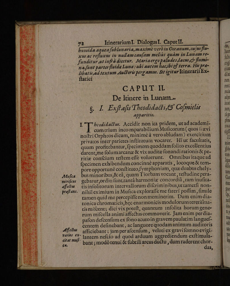 Mufica mirificos affectus pref ans. «4: ffeckus état mufi- (4. 72 ItinerariaumI. DialogusL. CaputlI. burnda aqueafublunaria, maxim verbin Oceanum, cujus flu- Xus AC dere in nullamcau[am melius quam in Lunam re- funditur ut inffà dicetur. Mariaergo Hyper flumni- nafunt parte fluida Luga: ubi autem wc ibi g terra. His pra- Lade textum Auforis perg amus. Sit igitur Yrinerarit Exe at1c1 CAPUT IL De Itinere in Lunam. &amp; £ ExflafisIbeodidacti, eS Cofgaielis apparitio. quam profitebantur,fpecimem quoddam folito excellentius darent,me folumarcanz &amp; vix auditz fonandirationis &amp; pe- ritiz confcium teftem efle voluerunt... Omnibusitaquead fpecimen exhibendum concinne apparatis , locoque &amp; tem- pore opportune conítituto,fym phoniam, qua duabus chely- bus minoribus,&amp; eà, quam 1 iorbam vocant , teftudine pera- gebarurjordia fünccantà harmonie concordià , cam inufita- tisinfolitorum intervallorum difcriminibus,utcametfi non- nihileximium in Mufica explorafle me fateri poflim , fimile tamen quid me percepifIe non meminerim. Dum enim dia- tonica chromaticis,hec enarmonicis modulorum teretifma- tis mifcent; dici vix poteft, quancum 1infolita horum gene- rum mifcella animiaffectus commoverit. Jam enim perdia- pafon defcenfüm ex fono acutoin gravem paulatim lan guef- centem defincbant , ac languore quodamanimum auditoris afficiebant ; jam perafcenfum , veluti ex gravifomno evigi- lantem nefcio ad quod arduum aggrediendum exítimula- bant ; modó tenui &amp; fübrili arcus ductu , dum raderentchor- das,