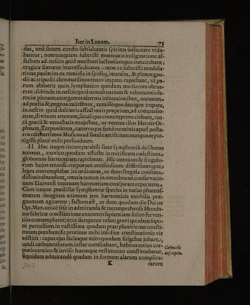 «das, unà fecum cordis fubíultancs fpiritus follicitare vide i bantur ; nonnunqtiam .fubtrifti:murmuris indignatione a£- . fetum ad;nefcio quid. moeftum luctuefumque .concitabanz ; tragice fcenzte. intereflediceres.:;mox ex fubtrifti modula- (tione paulatim ex remisfisin [piflas,inrenfos, S; plenosgau- diiactripudii chromatifmostanto im pecu.rapiébant , ut pa- ;rum ;áabfueric quin.lymphatico «quodam me:furore obrue- irent fubindein nefcio quid cümuültuarium &amp; vehementisfe- ;rocie plenum exurgentesalternis infecutionibus ,.animum ad praclia'&amp; pugnasincicábant ,;'remifloque denique impetu, annelcio quid dülcierisaffe&amp;ieris preprium;ad compasfio- :nem,divinum amorem;feculiqueconvenptum ciébant, can- ,tà gratià'&amp;-venuftatiscmaje(tate, utiveteres.illos:Heroés Or- ;pheum,Terpandrum ;caterosque famáinominis apud. pofte- roscéléberrimes Muficesad fimilcartificiumnunguam per- :tigifle plané milii perfuadeam. | AT. .Hac.iraque incomparabili fane fymphoníà delibutus .animus., .exotico quodam affe&amp;u in mirificam coeleftium., Bloborum harmoniam rapiebatur, .Hic omnium:&amp; fingulo- 'tum:hujusamundi:corporum confenfuum: difletifüumque; Jeges.contemplábar ita ordinatas ;ut dum fingula confona, -diflonisábundent, omnia tamen in omnibusad.coníervario- :nemlaiverfi intentam harmoniam confpirare reperirem s. 'Cum;itaque ;przdictz fymphoniz fpecies in varias phancaf- matum ;imagines animum jam harmonicis modulis .pra- 'gnantem agitarent ; fadtumeft , ut dum. quodam die Dei cer Opr.Max;unicé fe(e in admiranda &amp; incomprehenía Munda- nz fabrica con(titutioneexerentis fapientiam folito ferven- tiuscontemplarer; ecce derepente veluti grayi quodam fopo- re perculfumin vaftiflima quadam prati planitieme coníti- rutum putábam:Et protinus mihi iníolitz-conftitutionis vit adítitit : caput éjus faciesque miro quodam fulgebat jubare., oculi carbunculorum inftar corufcabant, hábitus totius cor- porisexotico &amp; invifo hucusque veítimento conftituebatur, fiquidem admirandá quadam in formam alarum complica- - carum