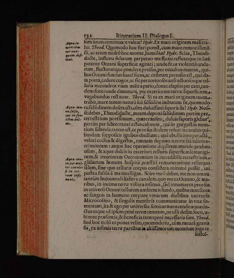 eu 2u- dos ui fit, aceriam multó hoc monte humilius? Ey. Scias; Iheodi- eie; — dace, influxu &amp;derum perpetuo mefluxurefluxuque in laté: patente Oceani füperficie agitari ; undeficur violentiàunda-. rum , flüctuumque pondere preflus,per occultos meatus ; qui- - bus Oceani fundus haud fecus;ac cribrum pertufüs eft., quà da-- tà porta,cedere cogor;ac fic perzortuofosanfra&amp;tuofosque tel-.. luris mzandros viam mihi aperio,donec elapíus per eam,can-- dem fontiunde dimanavi, per exceriorem terra füperficiem s. vagabundus reftituar.. 7beod. Si cu ex mari originem tuam. trahis,mare autem naturá fuá falfedine imbutum fitquomodo. 4qua-ma- tufalíedinem deferuifti,ctim dulciffimi faporis fs? dr. Nofs iud 4, lédebes, TI heodidacte., meam deponi falfedinem partimper. . tibus du]. terteftrium portionum , quastránfeo dulcisfaporis glebas, dite. partim per fubcerraneizftuscalorem , qui in gurguftiis mon- cium fübindetantus eft,ut pror(us ibidem veluti in cacabis qui-- busdam fuppofitis ignibus ebulliám ;.quà ebullitione peract , , veluti coctus &amp; digeftus , omnem depono nativz fAlíedinisa-. crimoniam :atque.hac operatione.duplicem mundo prabeo.: ufum , &amp; aque dulcisin exteriori telluris füperficiefcaturigi- . DOSE nem,&amp; interiorem Oeconomiam in incredibi le cerreftri UI s- RHGEAT TE glebarum bonum hofpitii praftiti remuneratione relinquo: tos cantes falem, fine-quo telluris corpus confiftere minimé poflet , uti. nd infi poftea fufiüs à me intelliges. Scire veró debes, menon unum. s44t,. tantum hujusmodiBabere canalem,quo meexOceano,&amp; ma- ribus,in intima terrz vifcera infinuo , fed innumeros prorfüs. inuniverfi Oceani tellurem ambientis fundo, quibus non fecus . ac fanguis in humano corpore venarum. ductibus univerío. Microcofmo, &amp; fingulis membris communicatur in vitz fo- mentum,ita &amp; egoper univerfas femitas meoscendoaquazdu-- Gususquead ipfum pené terree centrum nelli defim loco, u- - bi mea prafentia;&amp; beneficia tantoperé neceffaria funt. 77eo4... fis ex infimisterra partibus ia alciffimorum montium juga te. TU E diis fuftol- fenpet duítria diuo (cogn fcultat lac eni forfan Vernis n funpisé imfie prenni [runt telis e In gu pofi fi neca licom Tid, li:dicg Wir. Di talbuse Ntüeus tira S 1$ QUos tO uhi Xtin (in für lh 1 Nt pra pto Wning