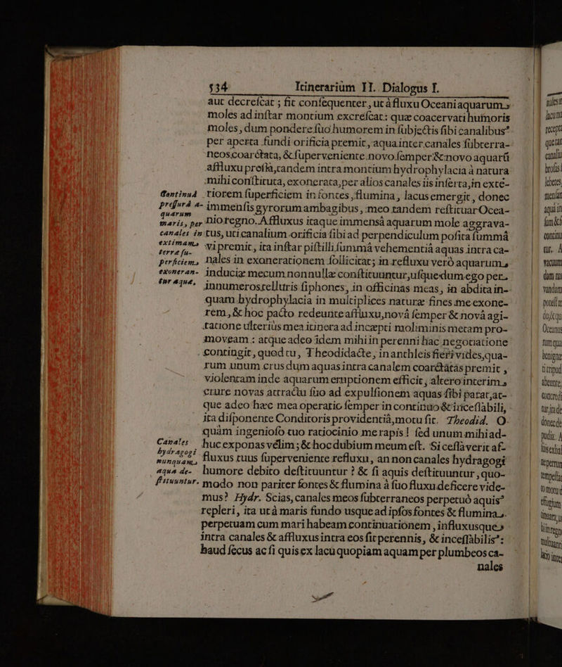 aut decrefcat ; fit confequenter , ut áfluxu Oceani aquarum » moles adinftar montium excrefcat: qua coacervati huínoris moles , dum pondere.fuo humorem in fübje&amp;is fibi canalibus? per aperta fundi orificia premit , aqua inter canales fübterra- neoscoarétata, &amp; fuperveniente.novo.femper&amp; novo aquart affluxupreflà,candem intra montium hydrophylacia à natura mihi conítituta, exotierata, per alios canales iis inferta,in exce- dentinu4 riorem füperficiem in fontes , flumina , lacus emergit , donec Prdá 4- immenfisgyrorumambagibus ,:meo tandem reítituarOcea- marii, pe Dio tegno..A fluxus iraque immensá aquarum mole aggrava- canales intus, uti canalium orificia fibiad perpendiculum pofita íummá tore[u wipremit, ita inftar piftillifummá vehementiá aquas intra ca- perfciem, Dales in exonerationem follicirar; in refluxu veró aquarum. exoneran-. induciz mecum nonnullz: conftituuntur,ufquedum.ego per., ^^^. innumerostellttris fiphones, in officinas mcas, in abdita in- quam bydrophylacia in multiplices naturz fines;imeexone- rem. &amp; hoc pacto redeunte aftinxu,nová femper &amp; nová agi- tacione ulterius mea itinera ad inczepti moliminismetam pro- imoveam ; atqueadeo idem mihi in perenni hac negotiatione . £ontingit, quod cu, T heodidacte , inanthleisfieri vides,qua- rum unum crus dum aquas intra canalem coarétátás premit , violenram inde aquarum ernptionem efficit , altero interim , crure novas atrractu fto ad expulfionem aquas fibi parat;ac- que adeo hzc mea operatio femper in continuo &amp; iriceflabili, | quàm ingeniofo cuo ratiocinio merapis! íed unum mihiad- Cart hucexponasvélim;&amp; hocdubium meum eft. Si ceflaverit af- nunquam, fluxus tuus füperveniente refluxu, an non canales hydragogi «qu^ de-. humore debito deftituuntur ? &amp; fi aquis deftituuntur , quo- ft«vit»r- modo non pariter fontes &amp; flumina à fuo fluxu deficere vide- mus? Hydr. Scias, canales meos fübterraneos perpetuó aquis? repleri, ita utà maris fundo usque ad ipfos fontes &amp; flumina. perpetuam cum mari habeam continuationem , influxusque» intra canales &amp; affluxus intra eos fit perennis, &amp; inceflàbilis: haud fecus ac fi quisex lacu quopiam aquam per plumbeos ca- nales — | | | | | | peor quetar canali brofas febetes fuenlan qiii d CORE tur. À Em (am m vata pore dojkqu Oceani furi qua benigne titriud tbeunte odcredi Qride dontcde Duda. À füsesfia I permun trmpelt (0 ftot füpium ats regn Dufotanr Witte