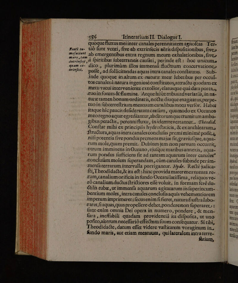 :5$6 TrinerariumII. Dialogus T. | quoque tiuxus mei inter canales perennitatem agnofcas. Ter- Fenti tu-. ViÓ func venti , five ab. extrinfecis aéris difpofitionibus, five meaciunt ab emergentibus extra regnum meum exhalationibus five» aintrinfeci , à Ípiritibus fubterraneis cau(àti , perinde eft: :hoc unicum quam ex- dlico., plurimum illosimmensá:flu&amp;tium xoacervationeo *'?f*^ offe.ad/follicitandasaquasintracanalesconfticutas. | Sub- inde quoque in.altum.ex «naturz :mez. lebetibus per. occul- tos canalesà natura ingenioséconftitutos;attratu quodam ex metu vacui interveniente extollor;elatusque qua data porta,, «ueinfontes&amp; flumina. Acque hifce cribusadverfariis, in na- tuür&amp; camen bonumcordinatis, noGtu diuque exagitatus;perpe- tuoin fübcerreftriummeacuum canalibus motu veríor. Habeg iraque híc paucis defideratam caefam , quomodo ex Oceaneo meoregnoaque egrediantur,abdicorumquetramitum amba- gibus peractis, perennifluxu, in idemrevertantur.. TPbeodid. Conftat mihi ex:principiis hydroftazicis ,.&amp; exanchlearum, ftru&amp;ura,aquas intracanalesconclufas premi minimé pofle j, nifi potentia five pondus premens majus fit,graviu(que, aqua- rum mole,quam premit. Dubium jam:non parvum occurrit, Atrum imminens in Oceano, ejuíque maribusannexis,, aqua- rum pondus fufficiens fit ad taatamaquarum inter canales? &amp;oncluíam molem füperandam ,.cüm canales:fübinde perim- 1yaenfa terrarum intervalla porrigantur. Hydr. Recte judica- xum,canaliumorificia in fando Oceani latiffima , reliquos vez rócanalium.dudus[trictiores efle voluit, in formam feré du- &amp;ilis cube, utimmenfà aquarum agitatarum is füperincum- bentium moles, intracanales conclufisaquis vehementiorem impetum imprimeret; fecusenim fi fieret, natura fruftra labo- taret fiaquasquas propellere-debet;ponderenon füperarec, : Íuntenim omnia Dei opera in numero, pondere ;&amp; men- fura, ineffabili quadam providenziá ita.difpofita, ut uno pofito;alterum neceffarió effe&amp;tum fuum confequatur. Si tibi, Theodidadee, datum effet videre vafticatem voraginum in., fundo maris, aut cciam mearuum, quilateralem intra terre- ftrium, Lait feriam fm ha pem. forfan dubi &amp;anac pan pif tura tiacign necati [iaprog fiporun ique? fitt fente tedend Yenenos inem Bari türalico potrimu pus hom infnfari lUf1s (4n Dam tel In. ( Quarum Unt Qu tra cay. t mon luserafi Urs q