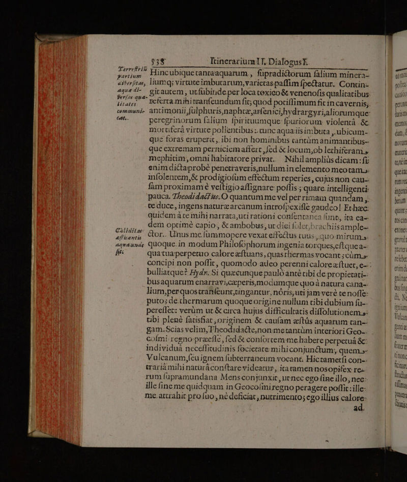 $38 IinerariumlT,.DialogusK —— — , TEC ESHSUCITNG A03: UNERUMONC I o3 5 A —————————— patti Hincubiquetantaaquarum , füpradictorum falium minera- aiferfitas, liumq virtuteimbutarum, varietas paffim fpectatur. Concin: fer/zs qua- Éh- peregrinorum filium fpirituumque: fpuriorum: violentà &amp;c. moruüferá virtute pollentibus ;. cunc aqua iis imbuta ,.ubicam- que foras eruperit,. ibi non hominibus cantüm animantibus que excremam perniciem afierc ,fed &amp; locum,ob lethiferani » mephitim, omni habicatore privat. Nihilampliüs dicam : fi enim dictaprobé penetraveris,nullumin elemento meotam.;. infolencem,&amp; prodigiofum effe&amp;um reperies, cujus non cau. fám proximame veftigioaffignare poflis ; quare. intelligenti: pauca. 75eodidacf us. O quantum me vel per rimam quancam ,. te duce, ingens naturz arcanum introfpexifle gaudco! Ethac: quidem à te mihi narrata,uti rationi confentanca funt, ita ea-- SIDES dem optime capio, &amp; ambobus, ut diei Íolecbrachiis ample- «fis», Cor. Unusme(ummopere vexat effactus tuus , quo mirum.» aquausde, quoque.in modum Philofophorum ingenia torques,eftque a-- fits qua tua perpetuo calore aftuans, quasthermas vocant ;cüm s bulliatque? Eydr. Si quecunque paulóanté tibi de. propietati-- busaquarum enarraviczperisymodumque quo à natura cana-- lium;perquostranfeunt;tingantur, nóris; uti jam veré te nofle: puto; de.chermarum quoqueorigine nullum tibi dubium fuü-- pereíflec: verüm ut &amp; circa. hujus difficultatis diffolutionem s: tibi plené fatisfiat , originem &amp;. caufam zítüs aquarum tan-- gam.Scias velim, Theodida&amp;te,non metantüm interiori Geo. cofmi regno praefle, fed &amp; conforcemime habere perpetuá &amp;: individuáà neceffitudinis focierate mihiconjunétum;, quem.s- Vulcanum,fcu ignem fübterraneum vocant. Hicrametfi con-- wariáà mihi naturáconftare videatur, itatamen nosopifex re- rum fupramundana Mensconjanxit, uenec ego fine illo, nec- ille ine me quidquam in Geocofimiregno peragere poflit : ille- me.attahit pro fuo , né deficiat, nutrimento; ego illius calore: ad. edunt qolca | Qonior gun durism semoi dm, novurm iater (nein quei mumra ingenti berum quint; t05C2D exonet gunt prater telebat enm. pnànat bus(in n N inim Kan Fentig) —: -— pes
