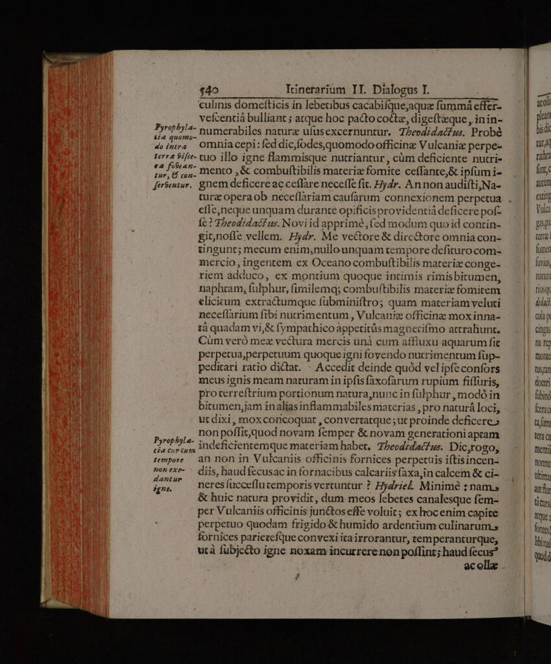 culinis domeíticis in lebetibus cacabiíque;aque fummá effer- veícentiá bulliant ; atque hoc pacto cote, digeftzque , inin- MANN ies numerabiles natura ufusexcernuntur. Theodidactus. Probé doin. Omniacepi:feddic,fodesquomodoofficinz Vulcanic perpe- terra Sife- cuo illo igne flammisque nutriantur , cüm deficiente nutri- bx Pen mento ,&amp; combuftibilis materie fomite ceffante,&amp; ipfum i- feriens. gnem deficere ac ceflare neceffe fit. Eydr. Annonaudifti,Na- tura operaob neceflàriam caufarum connexionem perpetua etle,neque unquam durante opificis providentiá deficere pof- 1e? Theodidacf us. Noviid apprime, fed modum quoid contin- gicnofle vellem. Hydr. Me veGore &amp; dire&amp;tore omnia con- tingunc; mecum enim,nullounquam tempore defituro com- mercio, ingentem ex Oceano combuftibilis materiz conge- riem adduco, ex montium quoque intimis rimisbitumen, naphram, fulphur, fimilemq; combuftibilis materiz fomitem elicicum extra&amp;umque fübminiftro; quam materiam veluti neceflarium fibi nutrimentum , Vulcaniz officinz mox inna- tà quadam vi,&amp; fympathico appetitüs magnecifmo atcraliunt. Cüm veró mez vectura mercis unà cum affiuxu aquarum fit perpetua;perpetuum quoqueigni fovendo nutrimentum füp- peditari ratio dictat. - Accedit deinde quód vel ipfe confors meus ignis meam naturam in ipfis faxofarum rupium fiflüris, proterreftrium portionum natura,nunc in fülphur , modó in bitumen,jam inaliasinflammabiles materias , pro naturá loci, ut dixi, moxcorncoquat , convertatque ;ut proinde deficere; ., nonpoflitquod novam femper &amp; novam generationi aptam n éd E indeficientemque materiam habet, TbeodidaZus. Dic,rogo, tempore àn non in Vulcaniis officinis fornices perpetuis iftisincen- oxi diis, baud fecusac in fornacibus calcariis faxajin calcem &amp; ci- Bub neres fucceflu temporis vertuntur ? Hydrie. Minimé : nam s &amp; huic natura providit, dum meos lebetes canalesque fem- per Vulcaniis officinis junctos effe voluit; ex hoc enim capite perpetuo quodam frigido &amp; humido ardentium culinarum.; fornices pariecefque convexi itairrorantur, temperanturque, utà fubjecto igne noxam incurrerenon poflint; haud fecus? ac olla 2 n T pan bisdi tun racra funt, qutett exti] Vul psp tef. foie fuyius Datur: Tio Qt dad ap Cingis Ding fronte tustan doceri fübind erg fum tera menti Donny tltitm fly tàcuts due: fontes lbi nal Qodq