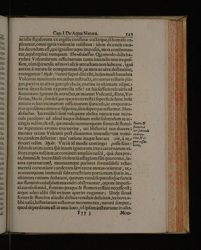 acolle figulorum exargilla conflatz coctzque,fi humido re- pleantur,omni ignis violentiz refiftunt : idem dezneis caca- bis dicendum eft,qui igni fineaqua impofiti, mox comburun- turaquá repleti nunquam. Z/eodidacfu:. Quomodo dicta ba- rathra Vulcaniarum officinarum tanta incendia nutrire pof- funt, cüm fpiracula ad novi aris attractum non habeant , igni autem à natura fic comparatum fit, ut mox acaére deftituitur, extinguatur ! Hydr. Nonné fuprà dixitibi, hujusmodi barathra Vulcania innumeris meatibus inftructa, in omnes telluris pla- gas,partim in aérea gazophylacia, partim in ultimam ufque.» terra fuperficiem exporrecta efle? ex his füfficientisaérisad fomenrum ignium fit attra&us,ut montes Vulcanii,/Ecna,Ve- fuvius, Hecla ,fimilefque quosin terreftri füperficie hinc inde natura veluti incimarum officinarum fpiracula;ac evaporato- riosquofdam caminos difpofuit,fatis füperque teftantur. 77eo- didacfíus. Incredibili fané voluptate abdita nature tux mira- cula percipio: ad aliud itaque dubium mihi folvendum te ac- na repentino eventu exaruerint , uti Hiftorici nos docent; 7 ur [abinde fubinde enim tanta fpiritnum igneorum intra cavernarum vi- Ícera copia nafcitur,ut contineri amplius nefcii , quà data por- ta,íüammá& incredibili violentia effugium fibi quxrentes , la- tera cavernarum!, meatuumque parietes formidabili vehe- mentià concutiant ; undetam fzviterrz motus oriuntur , ut» nonnunquam immen(fà fübterreftrium portionum fpatia in.. ultimam ruinam deducant, quarum ruiná fi quandoque fontis aut fluminis cujufpiam mzandri obftruantur , utpote impedi- tà cursus femitá, fontem quoque & flumen ceffare neceffe eft ; atque adeo alibi fibi exitum aperire cogantur; Unde ficuti fontes& flumina alicubi dictis eventibus deficiunt,ita nova a- libinafcihiftoriarum ceftancur monumenta , naturà femper. quod deperditum eft in uno loco; id ipfüm inftaurante in alio, Yyy 5 Mon-