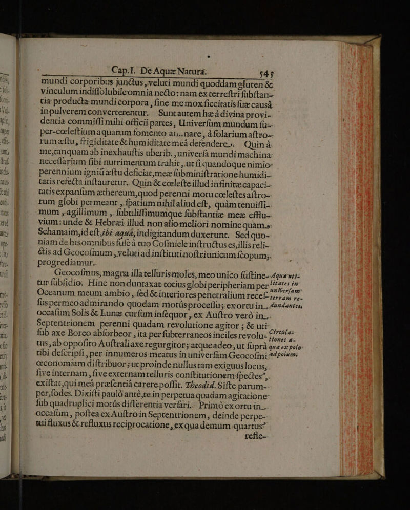 mundi corporibus jun&amp;us veluti mundi quoddam gluten &amp; vinculumindiflolubileomnia ne&amp;o: nam exterreftri (bftan-- tia producta mundicorpora , fine me mox ficcitatis füze causa. inpulverem converterentur. | Suntautem hz àdivina provi- dentia commifli mihi officii parces, Univerfüm mundum fu: per-cocleftiumaquarum fomento ai. nare , Afolarium aftro-- rumzftu, frigiditate&amp; humiditate meà defendere». Qüin à. me,canquam ab inexhauftis uberib. ,univería mundi machina: neceflarium fibi nutrimentum trahit , ut fiquandoque nimio: perennium igniüz'ftu deficiatmez (übminiftratione humidi tacis refecta inftauretur.. Quin &amp; coelefte illud infinite capaci-- tatisexpanfum aechereum,quod perenni motu cocleftes aftro-- rum globi permeant , fpatium nihilaliud eft, quàm tenuiffi-. mum ,.agillimum ,. fübciliffimumque fübftantiz mea efflu-- vium:unde &amp; Hebrai illud nonalio meliori nomine quam.»: Schamaim,id eft,/Z 4444; indigitandum duxerunt. Sed quo- niam de hisomnibus fufe à tuo Cofmieleinítructus esjillisreli- &amp;tis ad Geocofmum , veluciad inftitutinoftriunicum Ícopum;. progrediamur.. Oceanum meum ambio , éd &amp; interiores penetralium recef: occafum Solis &amp; Lunz curfum infequor , ex Auftro veró in... Septentrionem perenni quadam revolutione agitor ; &amp; uti fub axe Boreo abforbeor , ita per fübterraneos inciles revolu: ceconomiam diftribuor ;ut proinde nullustam exiguus locus, five internam , five excernamtelluris conftitutionem Ípectes,. exiftacquimeà prafentiá carere poflit. 75eodid. Sifte parum-- per,fodes. Dixifti pauló anté,te in perpetua quadam agitatione: füb quadruplici motüs differentia verfari.. Primo ex ortu in... occafum , poftea ex Auftro in Septentrionem, deinde perpe-- sui fluxus Gc refluxus reciprocatione, ex quademum Haus refie--