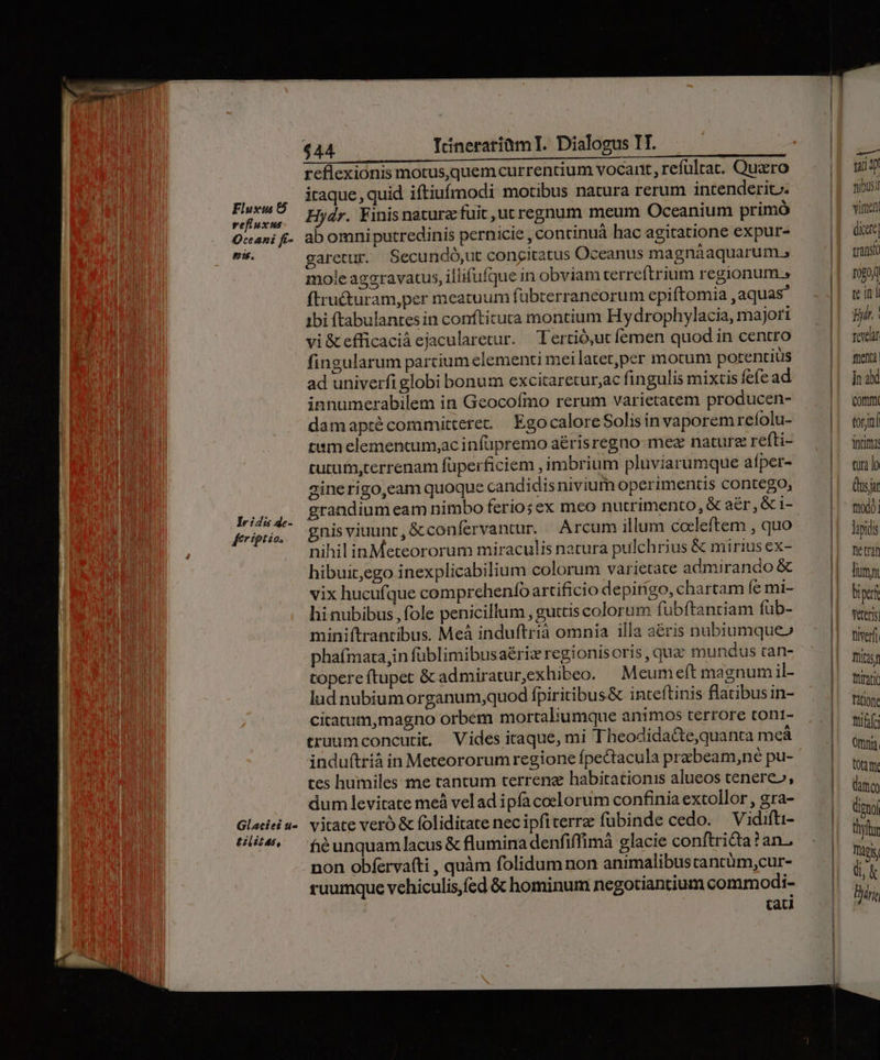 Flusxus &amp; vefluxms Oceani ft- ei. Iridu de- £rigtio. $44 Itinerariüm I. Dialogus TT. reflexionis motusquemcurrentium vocant, refültat. Quxro iraque, quid iftiufmodi motibus natura rerum intenderic. Hydr. Finisnaturz fuit ut regnum meum Oceanium primó ab omniputredinis pernicie , continuá hac agitatione expur- garetur. Secundó,ut congitatus Oceanus magnáaquarum., mole aggravatus, illifufque in obviam terreftrium regionum.» ftru£turam,per meatuum fübterraneorum epiftomia aquas ibi ftabulantes in confticuta montium Hydrophylacia, majori vi&amp;efficaciá ejacularetur. Tertió,ut femen quod in centro fingularum parcium elementi mei latetper motum potentius ad univerfiglobi bonum excitaretur;ac fingulis mixtis fefe ad innumerabilem in Geocofmo rerum varietatem producen- damaprécommitteret. EgocaloreSolisinvaporem reíolu- tum elemencum;ac infüpremo a&amp;risregno mez nature refti- curutm,terrenam füperficiem , imbrium pluviarumque aíper- ginerigo,eam quoque candidis nivium operimentis contego, grandium eam nimbo ferio; ex meo nutrimento, &amp; aér,&amp;i- gnisviuunt,&amp;confervantur. Arcum illum coeleftem , quo nihil inMeteororum miraculis natura pulchrius &amp; mirius ex- hibuit,ego inexplicabilium colorum varietate admirando &amp; vix hucufque comprehenfo artificio depirigo, chartam fc mi- hinubibus, fole penicillum , guttis colorum fübftantiam füb- miniftrantibus. Meà induftrià omnia illa aé&amp;ris nubiumque» phaímata,in füblimibusaéric regionis oris , quz mundus tan- topereftupet &amp; admiratur,exhibeo. Meum eft magnum il- lud nubiumorganum,quod fpiritibus&amp; inteftinis flatibus in- citatum,magno orbem mortalumque animos terrore tont- truumconcurit, Vides itaque, mi Theodidacte,quanta meá induftrià in Meteororum regione fpectacula prabeam,né pu- tes humiles me tantum terreng habitationis alueos tenere», dum levitate meà velad ipfacoelorum confinia extollor , gra- vitate veró &amp; foliditate nec ipfiterrz fubinde cedo. — Vidifti- fé unquam lacus &amp; flumina denfiffimà glacie conftri&amp;ta ? an- non obferva(ti , quàm folidum non animalibustantüm,cur- ruumque vehiculis, fed &amp; hominum negotiantium commodi- | tad T. nibus vire dictt transi 194 tein Bd | Toyelar foentà ]n abi Com torjnl intima tura lo Qs at fitod0] lapidis e trai Tum biptrf Veteris tiverfi Tültisf thinti Patione tiff Omnia. tOttm. dim digno thyftr Tapis di, Bri,