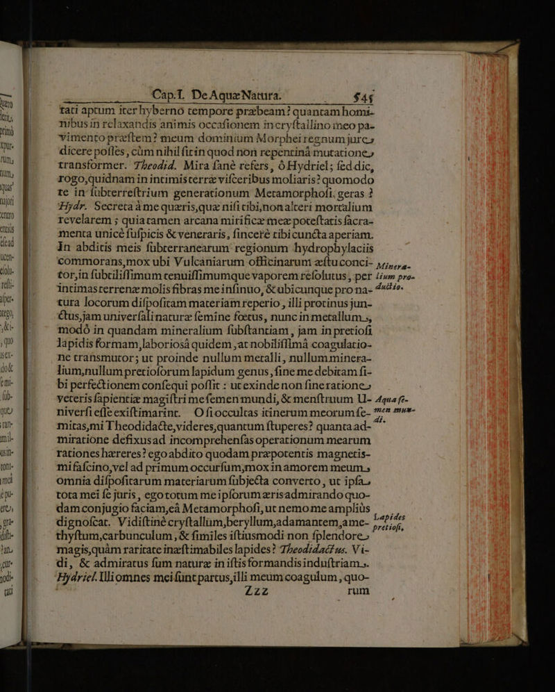 TH tro kriu rimi Xur- fum, um, Qu B up B uu B mus E ^^ v» d E Ucet | do. B re[t- | x. B o B ,q se- | do&amp; CIti- [ab- que t yi wn g (0ni« ima Cap. DeAquzeNatura. ORT $4$ tati aptum iter hybernó tempore przbeam? quantam homi. nibus in relaxandis animis occafionem incryftallino meo pa- vimento praftem? meum dominium Morphei regnum jurc s dicere pofles , cüm nihil firin quod non repentinà mutatione» transformer. T7/eod;id. Mira fané refers, Ó Hydriel; fed dic, rogo;quidnam in incimisterrz vifceribus moliaris? quomodo te in fübterreítrium generationum Metamorphofi. geras ? Hydr. Secretaáàmequaris quz nificibi;)nonalteri morcalium revelarem ; quiatamen arcana mirificz mez poceftatis facra- menta unicé fuüfpicis &amp; veneraris, finceré ribicuncta aperiam. in abditis meis fübrerranearum regionum hydrophylaciis tura locorum difpofitam materiam reperio , illi protinus jun- Ctus,jam uhiverfali naturz femine foetus, nunc in metallum. ;, modó in quandam mineralium fuübftantiam , jam in pretiofi lapidis formam,laboriosá quidem at nobiliffimá coagulatio- ne tratnsmutor; ut proinde nullum metalli, nullum minera- lium,nullumpretioforum lapidum genus, fine me debitam fi- bi perfectionem confequi poffit : ucexinde non fineratione» mitas,mi Theodidacte,videres,quantum ftuperes? quanta ad- ^^ miratione defixusad incomprehenfas operarionum mearum rationes hzreres? egoabdito quodam pre potentis magnetis- mifaícino,vel ad primumoccurfum;mox inamorem meum ; omnia difpofirarum materiarum fnbjecta converto , ut ipfa, tota mei fc juris, egototum me ipforum zrisadmirando quo- damconjugio faciam,eà Meramorphofi, ut nemo me amplius dignofcar. Vidiítiné cryftallüm;beryllum,adamantem,ame- thyftum,carbunculum, &amp; fimiles iftiusmodi non fplendore» magisquàm raritate inzftimabiles lapides? 75eodiZacz us. Vi- di, &amp; admiratus fum natura in iftisformandisinduftriam... Hydriel. lliomnes meifuncpartusilli meum coagulum, quo- | Zzz rum