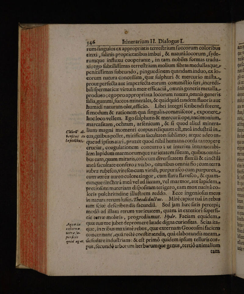 E $46 — Ynerarium IT. Dialogus T. haut si sadi tal cl c RR RONGUNTL T CETTE rum-fingulos ex appropriatis cerreftrium (uccorum coloribus. tinxi., falinis propriecatibusimbui , &amp; naturálocorum ,fyde- rumque influxu cooperante , in cam. nobiles formas tradu-. xi;ego fubtiliffimas cerreftrium molium fibras medullasque » penitiffimas fübeundo, pinguedinem quandaminduo, cx lo- eorum natura conceflàm ,que fulphuri &amp; mercurio mifta.., proue perfecta aut imperfecta eorum. commiftio fert ,incredi- bili fpermacicz virtutis mec efficacià ,omnis generis metalla... produeo;egoproa ppropriata locorum natura,omnis generis: falia,gummi füccos minerales, &amp; quidquid tandem fluorisauc humidi naturamolet,efficio. Libri integri fcribendiforent, fimodum &amp; rationem qua finguliscommifceor ,, exponere» hoclocovellem. Ego fulphuris &amp; mercurii ope;antinronium,. marcafitam ,ochram, arfenicum ,&amp; fi quod aliud minera- uum iu externa bero fu perécie eruciar, coagulationem concurro 5 ut interim innumerabi- lem lapidunz marmorumque varietatem fileam, quibusomni-- bus cam,quam miraris,cotoruim diverfitatem fluxili &amp; cin&amp;ili meá facultate confero s verbo , omnibusomniafio ;cum terra. rubra fubefco,virefcecum viridi, purpurafco cum purpurea.,,, cunraurea aureo coloresingor , cum flava flavefco , &amp; quam- cunquetin&amp;iirá meà vefad faxum, vel marmor, aut lapidem s pretiofüt materiam difpofiram tetigero, cam mox nativà co- loris pulchritmdine illuftrem reddo. ' Ecce ingeniofus meus in nacura rerum dlufus, Zheodidaci uw. .. Mirécapior cua in rebus: gam: ícicé defcribendis facundià. Sed jam hac fatis percepi; mnodó- ad illam rerum variesatem, quàm in exteriori fuperfi- cie cerra ioliris, progrediamur. Hydr. Faciam equidem, quz rug me jubet depromere laude digna curiofitas.. Scias ita-- que ,in tribus maximé rebus , que externam Geocofmi facien concermunt quà reéte conftituendis, quà elaborandis meam s pus. fecunde arborum herbarumque genus terció animalium. (an | e &amp;nq qun eri qi mud pio ( (Íà foni doque aos; 10st hum) Yoris, adir fy. four quia eum fite Cutter cim i feci le inf bt et Virtute Ium frinat Tàqua liac lir fini lent teluri jy
