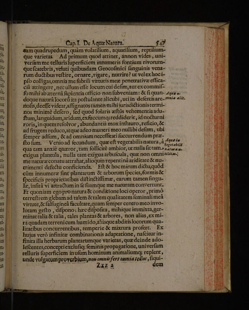 -— To f -— &m quadrupedum, quàm volatilium, aquatilium, reprilium- que varietas. Ad primum quod attinet, ánnon vides , uni- veríam me cellurisfuperficiem innumeris fontium rivorum- quefcatebris , veluti quibusdam Geocofmici fanguinis vena- rum du&ibus veftire, ornare , rigare , nutrire? ut velex hoc i- pío colligasomnia me fübtili vireucis meg penetrativz effica- Cià attingere ,necullum effe locumcui defim,aut ex commif- riofis,deeffe videar;affignatos camen mihi iurisdictionis cermi- nos minime defero, fed quod folaris aeftüs vehementia adu- ftum,languidum,aridum,exfaccumq;reddiderit , id nocturni roris,inquemrefolvor , abundantià mox inftauro, reficio, & ad frugem reduco;atque adeo muneri meo nullibi defüm, ubi femper ádfüm, &ad omnium neceffitati füccurrendum prz- ftofum. 'Venioad fecundum, quz eft vegetabilis natura, menaturz conatu attrahat;alioquin repentiná aridicace & nu- ttimenti defecta conficienda. Eft & hoc mirum di&tu,quód cüm innumerz fint plantarum & arborum fpecies, formis & fpecificis proprietatibus diftindtiffima , earum tamen fingu- le, infità vi attractumin fc fuamque me naturam convertunt, Ft quoniam ego pro natura & conditione loci operor , primó cerreftrem glebam ad talem & talem qualitatem feminali mcà virtute,& falfugineá faculrate,quam femper centro meo invo- lucam gefto , difpono; hzc difpofita , mihique immixta,ger- minarttalia & calia , cales plantas & arbores, non alias, ex mi- raquadam terrenicum humido,aliisque abditis locorum qua- litatibus concurrentibus, temperie & mixtura profert. Ex hujus veró infinitz combinationis adaptatione, naícicur in- finita illa herbarum plantarumque varietas, que deinde ado- lefcentes,conceptiexclufiq; feminis propagatione, univeríam telluris fuperficiem inufüm hominum animaliumq; replent, unde vulgatum proverbiumyvon omnis fert oua ted ,fiqui- LAZ A eem