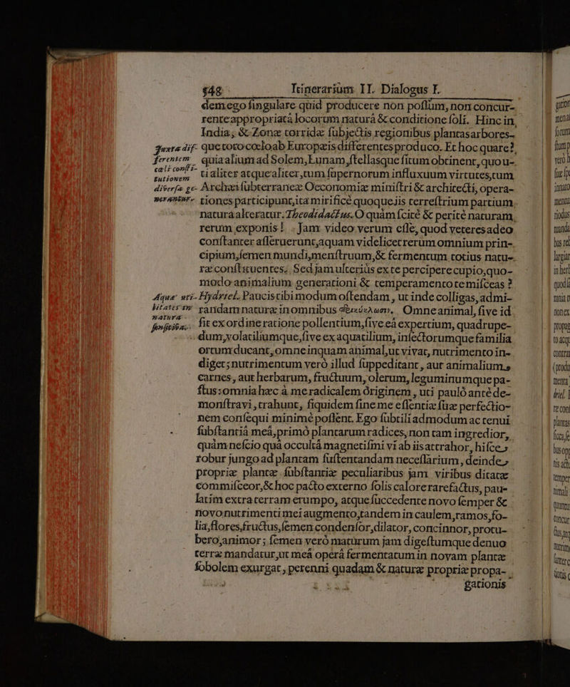 £utionem India; &amp;- Zone torrida fübje&amp;tis regionibus plancasarbores- ti aliter atquealiter,cum fapernorum influxuum virtutescum meranmture bitatestm Taria - ferfjtibs: rerum exponis!. . Jam video verum cfle, quod veteresadeo conftanter afleraerunt,aquam videlicectrerimomnium prin- cipium,íemen mundimenftruum,&amp; fermentum totius natu-- ra conftiuentes.. Sed jam ulterius ex te perciperecupio;quo- niodo animalium generationi &amp; temperamento temiíceas ? Hyártel. Paucistibimodumoftendam , ut inde colligas, admi- raridamrnature inomnibus «b«c, Omneanimal, five id. fit exordineratione pollentium;fiye eà expertium, quadrupe- dum, volatiliumque;five ex aquatilium, infectorumque familia ortum ducant, omneinquam animal,ut vivat, nutrimento in- digec; nutrimentum veró illud fuppeditant , aut animalium.s carnes, aut herbarum, fructuum, olerum, leguminumque pa- ftus:omnia hec à meradicalem originem , uti pauló anté de- monftravi ,trahunt, fiquidem fine me effentiz füz perfectio- nem coníequi minimé poflent. Ego fübtiliadmodum ac tenui fubítanrià meà,primó plantarum radices, non tam ingredior, quàmneício quà occultá magnetifini vi ab iisattrahor, hifce » fobur jungoad plantam fuftentandam neceflàrium , deinde.» proprie plante fubítantiz: peculiaribus jam. viribus ditata commifceor,&amp;c hoc pacto externo folis calorerarefactus, pau- latím extraterram erumpo, atque füccedente novo femper &amp; | lia;flores,fructus,femen condenfor,dilator, concinnor, protu- bero;animor ; fcmen veró maturum jam digeftumque denuo fobolem exurgat , perenni quadam &amp; nature propria propa- i : gationis A git mand fotum fronip vao] fig lp JUnato fuent riodus tanda bs re lg in hert quod fiia C fionex Dropa t04tqt Qontra tieng trie | ft COD pants fae liso Dis ah ttttper tma | (qun; (Dncgr sat fur mere Qn (