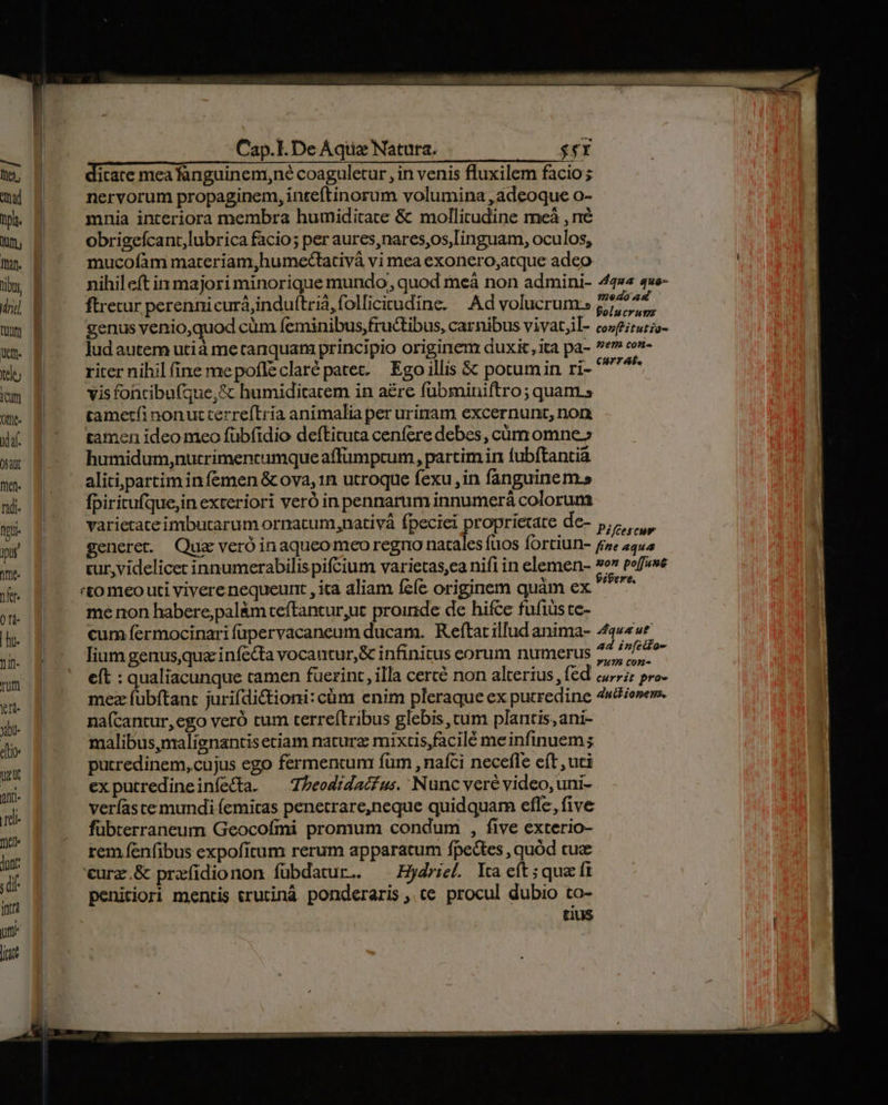dicate mea fanguinem,né coaguletur , in venis fluxilem facio; nervorum propaginem, inteftinorum volumina , adeoque o- mnia interiora membra humiditace &amp; mollitudine meà , ré obrigefcant,lubrica facio; per aures,nares,os, Linguam, oculos, mucofàm materiam,humecCtativà vi mea exonero,atque adeo nihileít in majori minorique mundo, quod meáà non admini- ftretur perenni curá,induítriá,follicieudine. Ad volucrum genus venio,quod cüm feminibus,fructibus, carnibus vivat;il- lud autem utià me tanquam principio originem duxit ,ita pa- riter nihil fine mepofleclaré patet. — Ego illis &amp; potumin ri- vis fohtibu(que,&amp; humiditcarem in a£re fubminiftro; quam.» tametfi nonutterre(Eria animalia per urinam excernunt, non tamen ideo meo fübfidio defLituta cenfere debes, cüm omne.» humidum,nutrimencumque affümptum , partim in fubftantia alitipartim in femen &amp; ova, 1n utroque fexu, in fanguinem.» fpiritufque;in exteriori veró in pennarum innumerá colorum varietateimbutarum ornacum,nativá fpeciei proprietate de- Piffescuw 'to meo uti vivere nequeunt , ita aliam fcfe originem quàm ex me non habere;palàm ceftantur,uc proinde de hifce fufiüs te- cum fermocinari füpervacaneum ducam. Reftat illud anima- lium genusqua infecta vocantur, &amp; infinitus eorum numerus eft : qualiacunque tamen fuerint, illa cercé non alterius , fed mez fübftanc jurifdictioni: cüm enim pleraque ex putredine na(cantur,ego veró cum terre(tribus glebis, cum plantis, ani- malibus,malignantis etiam naturz mixtis,facilé meinfinuem ; putredinem, cujus ego fermentum fum , nafci necefle eft , uti exputredineinfecta. ^ Zbeodrdacéus. Nunc vere video, uni- veríaste mundi (emicas penetrare,neque quidquam efle, five fübterraneum Geocofmi promum condum , five exterio- rem fenfibus expoficum rerum apparatum fpectes , quód cuz urz.&amp; prafidionon fübdatur.. ^ —Hydriel ta eft; quz ft penitiori mentis erutinà ponderaris, ce procul dubio to- tius ipere. Aqua ut ad in[cilo- y1777 C0X- currit proe duit ionen.