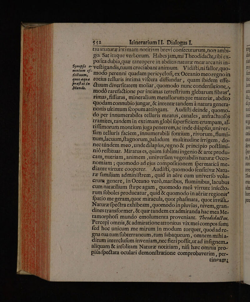uu snaturg jncimam notitiam brevi confecuturum,non ambi- 8o. Sat iraque verborum. Habes jam,mi TheodidaGte,tibi ex- pofita dubia,qua cantopere in abditis nature mez arcanis in- modo perenni quadam pericyclofi, ex Oceanio meoregnoin totius telluris intima vifcera diffundar , quam ibidem effe- &uum diverfitatem moliar , quomodo nunc condenfatione.», modó rarefadtione per intimas terreftrium glebarum fibras, rimas ,fitfuras, mineralium metallorumque materiz , abdito quodam connubio jungar, & inrentz tandem à natura genera- tionis ulrimumícopumattingam. Audiftideinde, quomo- do per innumerabiles celluris meatus , canales , anfractuoft O$ rramites, candem in extimam globi füperficiem erumpam, al tiffimorum montium juga penerrem,ac inde dilapfüs,univer- numJacuum,ftagnorum,paludum multitudine irrigem , do- nectándem meo , undedilapfus,regno & principio poftlimi- nió reftituar. Miratuses, quam fublimi ingenio & arte produ- cam, nutriam , animem ,univeríam vegetabilisnaturz Oeco- nomiam ; quomodo ad ejus compofitionem fpermaticá me- diantevirtute cooperer. Audifti, quomodo fenfitivze Natü- rz familiam adminiftrem , quid in aére cum univerío volu- crum genere, in Oceano veró,maribus, fluminibus, lacubus cum naratilium ftirpe agam , quomodo meá virtute infecto- rum foboles producatur , quid & quomodo in aériz regionis? fpatio me geram,quor miracula, quot phafmata, quot invifa., Naturz fpe&tra exhibeam , quomodo in pluvias, nivem, gran- dines transformer, & quz tandem exadmiranda hac mea Me- tamorphofi mundo emolumenta proveniant. 7Leodidacfus. Percepi omnia,& admirationeattonitus vix mei compos fum; fcd hoc unicum me mirum in modum torquet, quodadre- gna tua tum fübrerraneum, cum fübaqueum , omnem mihi a- ditum interclufüm inveniam;nec fieri poffit,utad infignem; piüs fpe&ata oculari demonftratione comprobaverim, per- | üuneami
