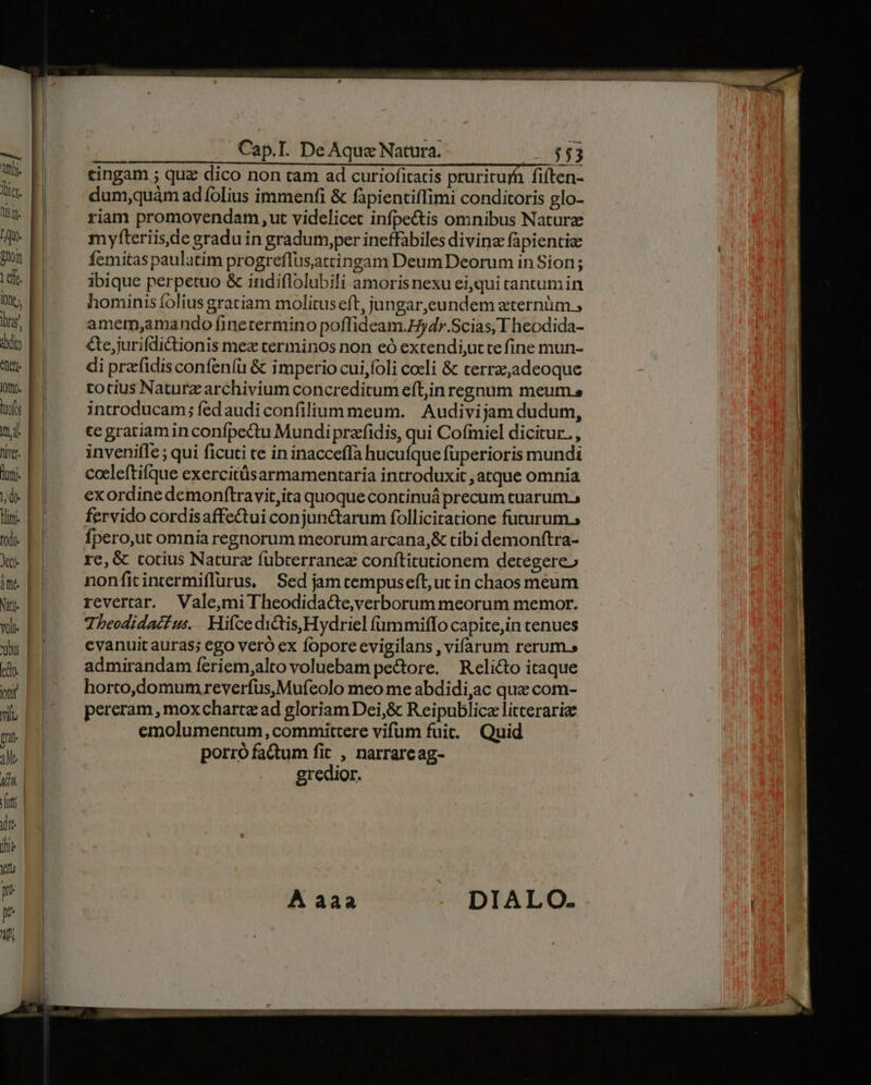 T Cap.T. De Aquae Natura. - 553 cingam ; quz dico non tam ad curiofitatis pruritur fiften- dum,quàm ad folius immenfi &amp; fapientiffimi conditoris glo- riam promovendam ,ut videlicet infpe&amp;is omnibus Naturae myfteriisde gradu in gradum,per ineffabiles divine fapientie femitas paulatim progreflusatcingam Deum Deorum in Sion ; ibique perpetuo &amp; indiflolubili amorisnexu eiqui cantum in hominis folius gratiam molituseft, jungar,eundem zternüm , amem,amando finetermino poffideam.Hydr.Scias, T heodida- &amp;e,jurifdictionis mex terminos non eó extendi,utte fine mun- di prarfidis confen(u &amp; imperio cui foli cocli &amp; terra,adeoque totius Naturz archivium concreditum eft;in regnum meum introducam; fedaudiconfilium meum. | Audivijam dudum, te gratiam in confpectu Mundi praffidis, qui Cofimiel dicitur. , invenifle ; qui ficuti te in inacceffa hucufque fuperioris mundi coeleftifque exercitüsarmamentaria introduxit , atque omnia exordine demonftravit,ita quoque continuá precum cuarum., fervido cordisaffe&amp;ui conjunctarum folliciratione futurum; fpero,ut omnia regnorum meorumarcana,&amp; tibi demonftra- re, &amp; totius Naturz fübterranez conftitutionem detegere» nonficintermiflurus, Sed jamcempuseft, ut in chaos meum revertar. Vale,miTheodidadte,verborum meorum memor. Theodidaii us... Hifce dictis,Hydriel fümmiffo capite,in cenues evanuit auras; ego veró ex foporeevigilans , vifarum rerums admirandam feriem,alto voluebam pectore. Reli&amp;to itaque horto,domum reverfus,Mufeolo meo me abdidi,ac que com- pereram , mox charte ad gloriamDei,&amp; Reipublicz litteraria emolumentum, committere vifum fuit. Quid porrófactum fit , narrareag- gredior.