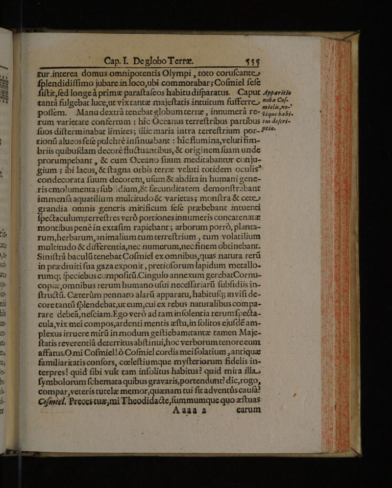 ^ DUM Uo tee o fH tur interea domus omnipotentis Olympi , toto corufcante» 3013 rp jubare in loco,ubi commorabar; Cofmiel fefe i tantá fulgebat luce,ut vix rante imajeftatis intuitum fufferre» poflem. Manudextrá tenebat globum terre , innumerà re- £ionü alueosfeíe pulchré infinuabant : hicflumina;veluti fim- briis quibufdam decore flu&amp;uantibus,&amp; originem fuam unde prorumpebant , &amp; cum Oceano fuum meditabantur conju- gium ;5 ibi lacus, &amp; ftagna orbis terre veluti totidem oculis? condecorata fuum decorem, ufum &amp; abdira in humani gene- risemolumentas fub :dium,&amp; fecunditatem demonftrabant immenfàaquatilinm mulcitudo &amp; varietas; monftra &amp; cete» grandia omnis generis mmirificum fefe praebebant mtuenti fÍpectaculumsterreftres veró portiones innumeris concatenatz montibus pené in extafim rapiebant; arborum porro, planta- rum,herbarum,animaliumzumterreftrium , tum volatilium multitudo &amp; differentia,nec numerum,necfinem obtinebant. Siniftrà baculütenebat Cofmiel exomnibus,quas natura rerü in prz:diuiti (ua gaza exponit , pretioforum lapidum metallo- rumq; fpeciebus compoficü.Cingulo annexum gerebatCornu- copiz,omnibus rerum humano ufui neceffariarü fubfidiis in- ftru&amp;ü. Cacterüm pennato alarü apparatu, habituft; invifi de- coretantü fplendebat,ut eum,cui ex rebus naturalibus compa- rare debeá,nefciam.Ego veró ad caminfolentia rerumípecta- cula,vix mei compos,ardenti mentis z'ftu,in folitos ejufdé am- plexus irruere mirü in modum geftiebam;stantz ramen Maje- ftatis reverentià deterritusabítinui,hoc verborum tenore eum affatus.Omi Cofmiel!ó Cofmiel cordis meifolatium , antiqua familiaritatisconfors, cocleftiumque myfteriorum fidelis in- terpres! quid fibi vulc tam infolitus habitus? quid mira illa, fymbolorum fchemata quibus gravaris,portendunc dic,rogo, compar;veteris tutela memor,quenam tui fit adventüs caufa? Cofinicl. Preces tua,mi Theodidadte,fummumque quo zítuas | Aaaa2 X earum