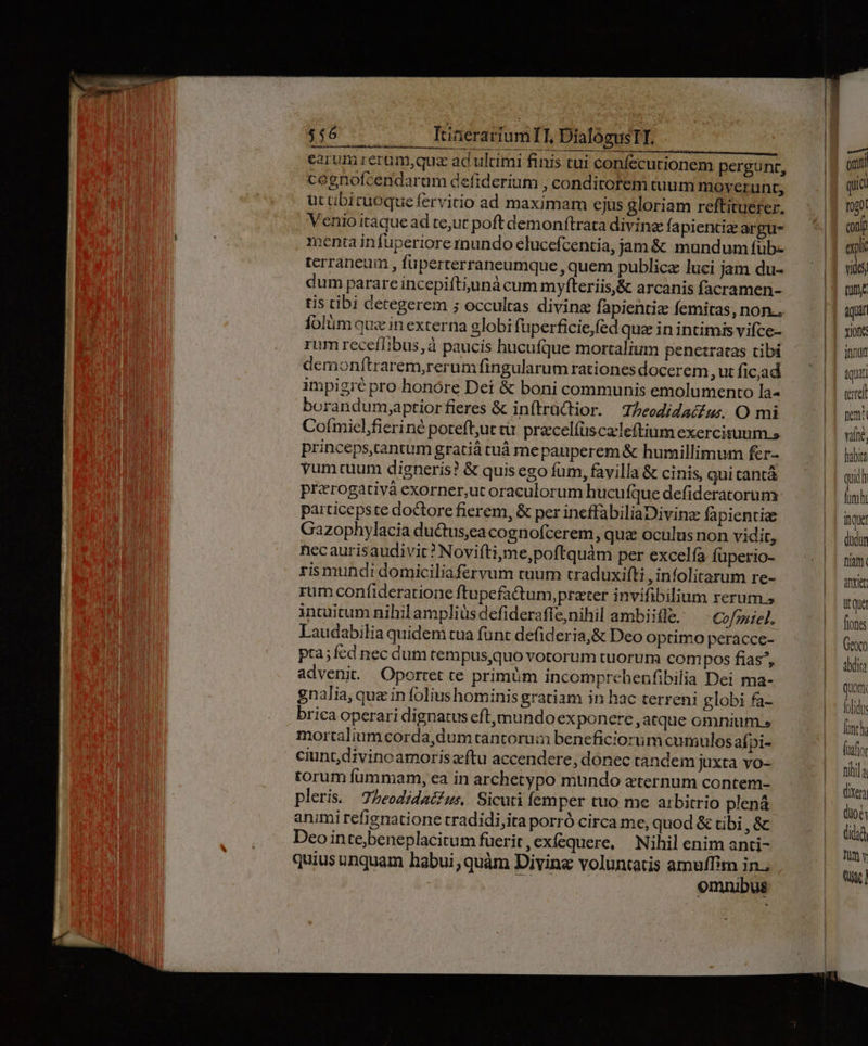 $56 /— ItineraríumTI, DialógusIT. .— earum rerum,quz ad ulami finis tui confecutionem pergunt, cegnofcendarum defiderium , conditorem tuum moverunt, ut ubicuoquefervitio ad maximam ejus gloriam reftituerer. Venio itaque ad te,ut poft demonftrata divine fa pientie argu- menta infuperiore mundo elucefcentia, jam &amp; mundum füb- terraneuim , füperterraneumque , quem publicz luci jam du- dum parare incepiftiunà cum myfteriis,&amp; arcanis facramen- tis tibi detegerem ; occultas divine fapientiz femitas, non.. folüm quz in externa globi füperficie,fed quz in intimis vifce- rum receíIibus,à paucis hucufque mortalium penetratas cibi demonftrarem,rerum fingularum rationes docerem , ut fic;ad impigré pro honóre Dei &amp; boni communis emolumento la- borandum,aptiorfieres &amp; inítrüctior. TZeodidacur. O mi Coímicl,fieriné potefl,ut ti. pracelíüscaleftium exercisuum.s princeps,tantum gratià tuá mepauperem &amp; humillimum fer- vumtuum digneris? &amp; quis ego fum, favilla &amp; cinis, qui tantà prerogativà exorner,ut oraculorum hucufque defideratorum particepste doctore fierem, &amp; per ineffabiliaDivina fà pientie Gazophylacia ductus,ea cognofcerem , qua oculus non vidit, hecaurisaudivit? Noviftijme,poftquám per excelfa füperio- ris mundi domiciliaferyvum tuum craduxifti , infolitarum re- rum confideratione ftupefactum, prater invifibilium rerum » intuitum nihil amplius defiderafle,nihil ambiifle. Cofmiel. Laudabilia quidem tua funt defideria,&amp; Deo optimo peracce- pta; fcd nec dum tempus,quo votorum tuorum com pos fias, advenit. Oportet te primüm incomprehenfibilia Dei ma- gnalia, que in folius hominis gratiam in hac terreni globi fa- brica operari dignatus eft, mundo exponere, atque omnium » mortaliumcorda,dumtantorui beneficiorum cumulos afpi- ciunt,divinoamoriszftu accendere, donec tandem juxta vo- torum fummam, ea in archetypo mundo eternum contem- pleri. 75eodidac?us,. Sicuti femper tuo me arbitrio plená animirefignatione tradidi,ita porró circa me, quod &amp; tibi ,&amp; Deo inte;beneplacitum fuerit, exfequere, Nihil enim anti- quius unquam habui , quàm Divine voluntatis amuffim in., i omnibus —| onn UI quio T0g01 expli vide) tutte ich  itque düdor fuam. Anxier it qua fione Geor dita quor Áolido fach (usfio fihi (ixera (dioe Qidad Tut y Q5]
