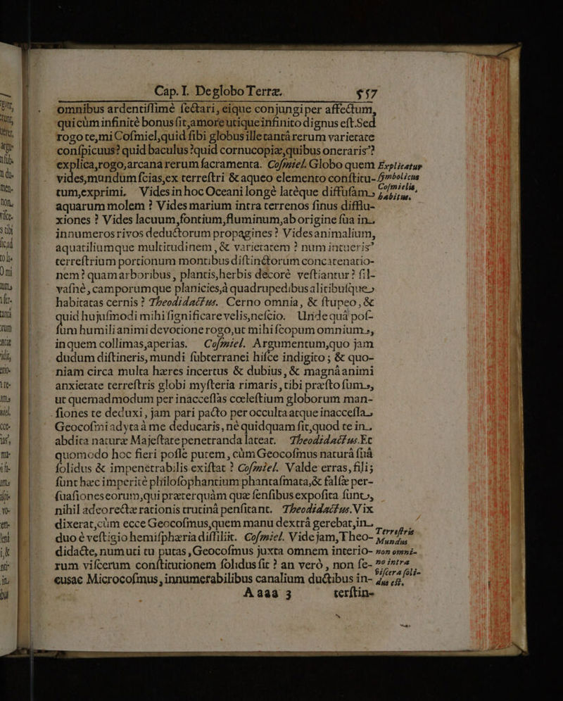 omnibus ardentiffimé fedtari, eique conjungiper affectum, quicum infinite bonusfitjamore utique infinito dignus eft.Sed rogo temi Cofmiel,quid fibi globus illecantárerum varietate confpicuus? quid baculus quid cornucopiz quibus oneraris^? explica,rogo,arcana rerum facramenta. Cofmel. Globo quem videsymundum fcias,ex terreftri & aqueo elemento confticu- tum,exprimi, VidesinhocOceanilongé latéque diffüfam.; aquarum molem ? Vides marium intra terrenos finus difflu- xiones ? Vides lacuum,fontium,fluminum,ab origine fua in. innumerosrivos deductorum propagines ? Videsanimalium, aquatiliumque multitudinem , & varietatem ? num intueris? terrefítrium portionum montibus diftin&orum concatcenatio- nem? quamarboribus, plantis,herbis decore veftiantur? fil- vafné,camporumque planicies,à quadrupedibusalitibuíque» habitatas cernis ? 7beodidaé? zs. Cerno omnia, & ftupeo,& uid hujufinodi mihifignificarevelis,nefcio. lridequá pot- es humilianimi devocionerogo,ut mihifcopum omnium, inquemcollimas,aperias. — Cofzziel. Argumentum,quo jam dudum diftineris, mundi fübterranei hifce indigito ; & quo- niam circa multa hzres incertus & dubius, & magnáanimi anxietate terreftris globi myfteria rimaris tibi prefto fum s, ut quemad modum per inacceflàs coeleftium globorum man- Geocofiiadytraà me deducaris, né quidquam fit,quod te in . abdita natura Majeftatepenetrandalateat. | Z,eodzd c£ ws.Ec uomodo hoc fieri pofle purem , cüm Geocofinus naturá fhà folidus & impenetrabilis exiftat ? Cofzzie/. Valde erras, fili; funt hec imperite pliilofophantium phantafmata,& fal per- (uafioneseorum;qui preterquàm quz fenfibus expofita funt», nihil adeore&z rationis trutinà penfitant./— Tzeodzdaé£us.V ix dixerat,cüm ecce Geocofmus,quem manu dextrá gerebat,in.. duo é veftigio hemifpharia diffiliit. Cofze/. Videjam, Fheo- didacte, numuti tu putas , Geocofmus juxta omnem interio- rum vifícerum confticutionem folidus fit ? an veró , non fe- eusac Microcofmus innumerabilibus canalium ductibus in- À 333 3 terftin- Terreffria Mundus Z0 09mmz- Z0 intra dus e5).