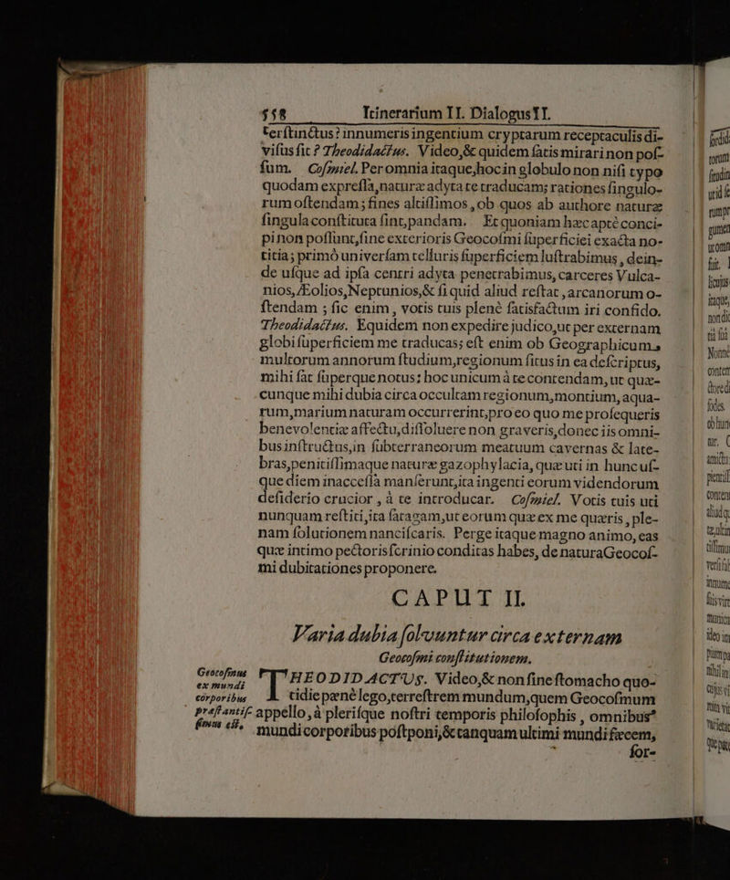 terftin&amp;us? innumerisingentium cryptarum receptaculis di- vifusfit ? Theodidacfw:. Video,&amp; quidem fatismirarinon pof- fum. CofzzieL. Peromnia itaque;hocin globulo non nifi typo quodam exprefla,naturz adyta re traducam; rationes fingulo- rum oftendam; fines altiffimos , ob quos ab authore naturz fingulaconftirura fint pandam. . Et quoniam hzcapté conci- pinon poflunt,fine exterioris Geocofmi füperficiei exacta no- titia; primóuniverfam telluris fuperficiem luftrabimus , dein- de ufque ad ipfa cenrri adyta penetrabimus, carceres Vulca- nios, /Eolios,Neptunios,&amp; fi quid aliud reftat ,arcanorum o- ftendam ; fic enim , votis tuis plené fatisfactum iri confido. Theodidaiius. Equidem non expedire judico,uc per exrernam globifüperficiem me traducas; eft enim ob Geographicum.s multorum annorum ftudium,regionum fitus in ea defcriptus, mihi fat faperque notus: hoc unicum à reconrendam, ut qux- cunque mihi dubia circa occultam regionum,montium, aqua- rum,marium naturam occurrerint,pro eo quo me profequeris benevolentiz affetu,diffoluere non graveris,donec iis omni- businftru&amp;us,n fübterraneorum meatuum cavernas &amp; late- braspenitiffimaque nature gazophylacia, que uti in huncuf- que diem inaccefla manferunt;ita ingenti eorum videndorum defiderio crucior, à te introducar. —Cofzeze/. Votis tuis uti nunquam reftiti,ita (arazam,ut eorum quz ex me quaris , ple- nam folutionem nanciícaris. Perge itaque magno animo, eas quz incíimo pectorisfcrinio conditas habes, de naturaGeocof- mi dubitationes proponere. CAPUT II. Varia dubia foFountur circa externam Georofmi conflitutionem. , | 'H EODID.ACT'Us. Video,&amp; nonfineftomacho quo- tidiepenélego,terreftrem mundum;,quem Geocofmum mundicorporibus poftponi,&amp;tanquamultimi mundi fecem, f - Ío [- torum firdin wid rump! gun utor f. | [ojus itàqu, nondi tii (o Nonne Confer dored fxtes eblun ur. ( amid picacil Conten diudq teur tifimi verfio Turm. fisvin frio 19 n pumps bilin Cj v Tta vil Vürieti Qo