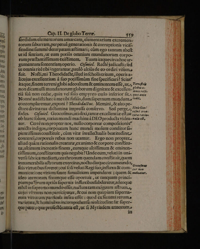 Cap. TI. De globo Tertz. $19 INMCI CINE CICESEAK BCES S ERSUOORII EPRRMESEPREDEUITE IEMPUISIE-OOCRNEE: AS T XEM OR SIDE Mm Mee a E dd fordidam elementorum amurcam, clementarium excremen- torum faburram;perpecuá generationis & corruptionis vicif- m f m | . fitudine fummé deturpatam eftimari ; cüm ego tantum abeft m; Pj utid fentiam,ur eum potius omnium mundanorum corpo- wb trumpreffantiffimumexiftimem, 'Tuamitaquecirca hocar- h» || . gumentum fententiamoperio. Cofgel. Redtc judicafti; fed m ucomniaritétibi ingerantur;pauló altis de eo ordiri vifum.» ma fuit. Nofti,mi Theodida&ejillud infcholistritum , operis a- licujus excellentiam à fuo potiffimum fine fpecificari? Scias m icaque,finemterreni globi adeoaltum & eminentem effe , ut», Terri EK! nondicamulli mundanorum globorum dignitate & excellen- £'^^^ e- T E regions | J : mnes rel£- m B tà fuà non cedar, quim vel folo empyreo coelo inferior fit». quos ante S. Bí — Nonnéaudifti hzc à metibi fufiüs,dum füupernum mundunrs 4. im E ze cries AT. contemplaremur,exponi ? 7heodidatZus. Memini , & alto pe- | &ore divina tua dictamina impreffà confervo. | Sed perge», P/776*e- dU. i vie , arvphs E70. coffni crea- fodes. Cofmiel. Geocofmus,uu dixicantz excellentis eft;uc ;,,, ,,, js. d. ob hunc folum, totius mundi machina à DEO producta videa- z4l& es, — Jis tur. Certénonpropter nos, nullocorporez compofitionis? amictu indigos,corpoream hanc mundi molenr conditor fa- T pientiífimuscon(tituic ,.cüm vitz incelleQualis beatitudine» k contenti,corporeis rebus non utamur. Ergo non propter. ) aliud quàm racionaliscreaturz;exanimo & corpore conftitu- j te,ultimum increatis finem ,eumque altiffimum & eminen- 0,0 . t Nol, pe me x $ i», tiffimum;conítitutumquisnegabic? Undeeum,veluti in uni- S verfi fabrica medium,;ceuthronum quendamconftituit,quem innumerabilis aftrorum exercitus,no&Qtu diuquecircumeundo; Ht LASS * M K& * Íc li el |R Li fu T g8 & Geotoffn us: üis virtutibus foveret;cui foli veluti Regi fuojinfluxu & com- ,,,. ,;, municatione virium füuny famulitium impenderet ; quem & moseatar; ideo immotum fixumque efle oportuit , ut tariquanr princi- | piumpafivum aptius füpernis influxibusfübderetur,adeoque nihil infüprerno mundo effecnullumtamexiguum aftrum.; ttt cujus vircuces non patticiparec, & cui nom quxpiam füperna- yu rum vircucum particula infita eff&c : quod ex fuanra rerums ji varietate,& hotminibusincomprehenfa multicudine fat fuper- et | que pater; que profecti canta eft; uc fi. Myriadem annorum.» ik H : 1